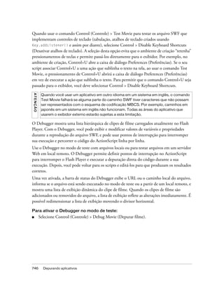 Quando usar o comando Control (Controle) > Test Movie para testar os arquivo SWF que
implementam controles de teclado (tabulação, atalhos de teclado criados usando
Key.addListener() e assim por diante), selecione Control > Disable Keyboard Shortcuts
(Desativar atalhos de teclado). A seleção desta opção evita que o ambiente de criação “retenha”
pressionamentos de teclas e permite passá-los diretamente para o exibidor. Por exemplo, no
ambiente de criação, Control+U abre a caixa de diálogo Preferences (Preferências). Se o seu
script associar Control+U a uma ação que sublinha o texto na tela, ao usar o comando Test
Movie, o pressionamento de Control+U abrirá a caixa de diálogo Preferences (Preferências)
em vez de executar a ação que sublinha o texto. Para permitir que o comando Control+U seja
passado para o exibidor, você deve selecionar Control > Disable Keyboard Shortcuts.
A T E NÇ Ã O




                Quando você usar um aplicativo em outro idioma em um sistema em inglês, o comando
                Test Movie falhará se alguma parte do caminho SWF tiver caracteres que não possam
                ser representados com o esquema de codificação MBCS. Por exemplo, caminhos em
                japonês em um sistema em inglês não funcionam. Todas as áreas do aplicativo que
                usarem o exibidor externo estarão sujeitas a esta limitação.

O Debugger mostra uma lista hierárquica de clipes de filme carregados atualmente no Flash
Player. Com o Debugger, você pode exibir e modificar valores de variáveis e propriedades
durante a reprodução do arquivo SWF, e pode usar pontos de interrupção para interromper
sua execução e percorrer o código do ActionScript linha por linha.
Use o Debugger no modo de teste com arquivos locais ou para testar arquivos em um servidor
Web em local remoto. O Debugger permite definir pontos de interrupção no ActionScript
para interromper o Flash Player e executar a depuração direta do código durante a sua
execução. Depois, você pode voltar para os scripts e editá-los para que produzam os resultados
corretos.
Uma vez ativada, a barra de status do Debugger exibe o URL ou o caminho local do arquivo,
informa se o arquivo está sendo executado no modo de teste ou a partir de um local remoto, e
mostra uma lista de exibição dinâmica do clipe de filme. Quando os clipes de filme são
adicionados ou removidos do arquivo, a lista de exibição reflete as alterações imediatamente. É
possível redimensionar a lista de exibição movendo o divisor horizontal.

Para ativar o Debugger no modo de teste:
■              Selecione Control (Controle) > Debug Movie (Depurar filme).




746              Depurando aplicativos
 