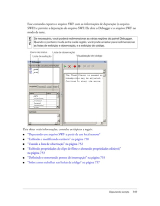 Esse comando exporta o arquivo SWF com as informações de depuração (o arquivo
    SWD) e permite a depuração do arquivo SWF. Ele abre o Debugger e o arquivo SWF no
    modo de teste.
    NO T A



              Se necessário, você poderá redimensionar as várias regiões do painel Debugger.
              Quando o ponteiro muda entre cada região, você pode arrastar para redimensionar
              as listas de exibição e observação, e a exibição do código.

        Barra de status          Lista de observação
             Lista de exibição                         Visualização de código




Para obter mais informações, consulte os tópicos a seguir:
■   “Depurando um arquivo SWF a partir de um local remoto”
■   “Exibindo e modificando variáveis” na página 750
■   “Usando a lista de observação” na página 752
■   “Exibindo propriedades do clipe de filme e alterando propriedades editáveis”
    na página 753
■   “Definindo e removendo pontos de interrupção” na página 755
■   “Sobre como trabalhar nas linhas de código” na página 757




                                                                                Depurando scripts   747
 