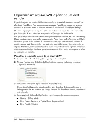 Depurando um arquivo SWF a partir de um local
remoto
É possível depurar um arquivo SWF remoto usando as versões independentes, ActiveX ou
plug-in do Flash Player. Para encontrar essas versões do Flash Player, procure no seguinte
diretório no Windows ou no Macintosh: diretório de instalação do FlashPlayersDebug.
Durante a exportação de um arquivo SWF, é possível ativar a depuração e criar uma senha
para depuração. Se você não ativar a depuração, o Debugger não será ativado.
Para garantir que somente usuários confiáveis possam executar arquivos SWF no Flash Debug
Player, publique-os com uma senha para depuração. Assim como no JavaScript ou no HTML,
os usuários podem exibir variáveis de cliente no ActionScript. Para armazenar variáveis de
maneira segura, você deve enviá-las a um aplicativo no servidor, em vez de armazená-las no
arquivo. Entretanto, como desenvolvedor do Flash, você pode ter outros segredos comerciais,
como estruturas de clipes de filmes, que não deseja revelar. Use a senha para depuração a fim
de proteger o seu trabalho.

Para ativar a depuração remota de um arquivo SWF:
1.    Selecione File > Publish Settings (Configurações de publicação).
2.    Na guia Flash da caixa de diálogo Publish Settings, selecione Debugging permitted
      (Depuração permitida).




3.    Para definir uma senha, digite-a na caixa Password (Senha).
      Depois de definida a senha, ninguém poderá fazer download de informações para o
      Debugger sem ela. No entanto, se o campo Password for deixado em branco, a senha não
      será solicitada.
4.    Feche a caixa de diálogo Publish Settings e selecione um dos seguintes comandos:
      ■   Control > Debug Movie
      ■   File > Export (Exportar) > Export Movie (Exportar filme)
      ■   File > Publish (Publicar)




748       Depurando aplicativos
 