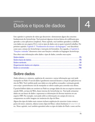 CAPÍTULO 4


Dados e tipos de dados                                                                                                                     4
Este capítulo é o primeiro de vários que descrevem e demonstram alguns dos conceitos
fundamentais do ActionScript. Você praticará algumas técnicas básicas de codificação para
aprender a criar aplicativos complexos. Neste capítulo, você também aprenderá a trabalhar
com dados em um arquivo FLA e verá os tipos de dados com os quais é possível trabalhar. No
próximo capítulo, Capítulo 5, “Fundamentos da sintaxe e da linguagem,” você descobrirá
como usar a sintaxe do ActionScript e instruções de formulário. Em seguida, o Capítulo 6,
“Funções e métodos” demonstra como usar funções e métodos na linguagem ActionScript.
Para obter mais informações sobre dados e tipos de dados, consulte estas seções:
Sobre dados . . . . . . . . . . . . . . . . . . . . . . . . . . . . . . . . . . . . . . . . . . . . . . . . . . . . . . . . . . . . . 75
Sobre tipos de dados. . . . . . . . . . . . . . . . . . . . . . . . . . . . . . . . . . . . . . . . . . . . . . . . . . . . . . 76
Sobre variáveis . . . . . . . . . . . . . . . . . . . . . . . . . . . . . . . . . . . . . . . . . . . . . . . . . . . . . . . . . . . 91
Organizando dados em objetos . . . . . . . . . . . . . . . . . . . . . . . . . . . . . . . . . . . . . . . . . . . .114
Sobre a conversão . . . . . . . . . . . . . . . . . . . . . . . . . . . . . . . . . . . . . . . . . . . . . . . . . . . . . . . .116


Sobre dados
Dados referem-se a números, seqüências de caracteres e outras informações que você pode
manipular no Flash. O uso de dados é geralmente essencial durante a criação de aplicativos ou
sites da Web. Você também pode usar dados ao criar gráficos avançados e animação gerada
com script e possivelmente terá de manipular os valores usados para controlar seus efeitos.
É possível definir dados em variáveis no Flash ou carregar dados de sites ou arquivos externos
usando XML, serviços da Web, classes internas do ActionScript etc. Você pode armazenar
dados em um banco de dados e representar as informações de diversas maneiras em um
arquivo SWF. Por exemplo, você pode exibir as informações em campos de texto ou
componentes ou exibir imagens em instâncias de clipe de filme.
Alguns dos tipos de dados mais comuns incluem seqüências de caracteres (como nomes e
partes de texto), números, objetos (como clipes de filme), valores booleanos (true e false)
etc. Neste capítulo, você também aprenderá sobre os tipos de dados do Flash e como usá-los.


                                                                                                                                    75
 
