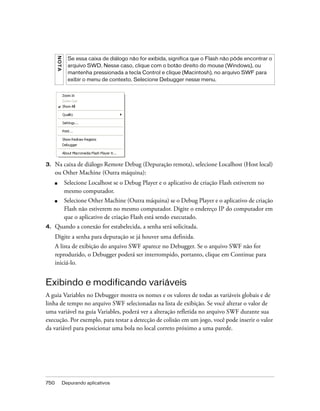 NO TA
                Se essa caixa de diálogo não for exibida, significa que o Flash não pôde encontrar o
                arquivo SWD. Nesse caso, clique com o botão direito do mouse (Windows), ou
                mantenha pressionada a tecla Control e clique (Macintosh), no arquivo SWF para
                exibir o menu de contexto. Selecione Debugger nesse menu.




3.    Na caixa de diálogo Remote Debug (Depuração remota), selecione Localhost (Host local)
      ou Other Machine (Outra máquina):
      ■       Selecione Localhost se o Debug Player e o aplicativo de criação Flash estiverem no
              mesmo computador.
      ■       Selecione Other Machine (Outra máquina) se o Debug Player e o aplicativo de criação
              Flash não estiverem no mesmo computador. Digite o endereço IP do computador em
              que o aplicativo de criação Flash está sendo executado.
4.    Quando a conexão for estabelecida, a senha será solicitada.
      Digite a senha para depuração se já houver uma definida.
      A lista de exibição do arquivo SWF aparece no Debugger. Se o arquivo SWF não for
      reproduzido, o Debugger poderá ser interrompido, portanto, clique em Continue para
      iniciá-lo.


Exibindo e modificando variáveis
A guia Variables no Debugger mostra os nomes e os valores de todas as variáveis globais e de
linha de tempo no arquivo SWF selecionadas na lista de exibição. Se você alterar o valor de
uma variável na guia Variables, poderá ver a alteração refletida no arquivo SWF durante sua
execução. Por exemplo, para testar a detecção de colisão em um jogo, você pode inserir o valor
da variável para posicionar uma bola no local correto próximo a uma parede.




750           Depurando aplicativos
 