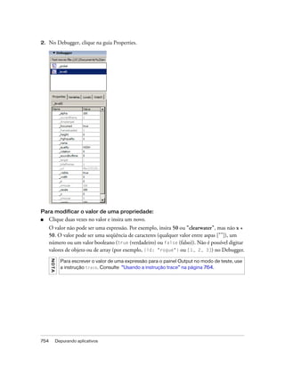 2.    No Debugger, clique na guia Properties.




Para modificar o valor de uma propriedade:
■     Clique duas vezes no valor e insira um novo.
      O valor não pode ser uma expressão. Por exemplo, insira 50 ou "clearwater", mas não x +
      50. O valor pode ser uma seqüência de caracteres (qualquer valor entre aspas [""]), um
      número ou um valor booleano (true (verdadeiro) ou false (falso)). Não é possível digitar
      valores de objeto ou de array (por exemplo, {id: "rogue"} ou [1, 2, 3]) no Debugger.
      NO TA




                Para escrever o valor de uma expressão para o painel Output no modo de teste, use
                a instrução trace. Consulte “Usando a instrução trace” na página 764.




754           Depurando aplicativos
 