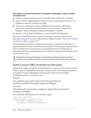 Para definir e remover pontos de interrupção no Debugger, siga um destes
procedimentos:
■       Clique na margem esquerda. Um ponto vermelho indica um ponto de interrupção.
■       Clique no botão Toggle Breakpoint (Alternar o ponto de interrupção) ou Remove All
        Breakpoints acima da visualização do código.
■       Clique com o botão direito do mouse (Windows) ou mantenha a tecla Control
        pressionada e clique (Macintosh) para exibir o menu de contexto e selecione Set
        Breakpoint, Remove Breakpoint ou Remove Breakpoints in the File.
■       Pressione Control+Shift+B (Windows) ou Command+Shift+B (Macintosh).
Depois que o Flash Player parar no ponto de interrupção, será possível executar uma
depuração total, parcial ou circular daquela linha de código. (Consulte “Sobre como trabalhar
nas linhas de código” na página 757.)
Você pode definir pontos de interrupção na janela Script e visualizá-los no depurador, se o
depurador apresentar o mesmo caminho para o arquivo do ActionScript que aquele que estava
aberto na janela Script. Da mesma forma, é possível definir pontos de interrupção no
depurador durante uma sessão de depuração e visualizá-los no arquivo do ActionScript se você
abri-lo na janela Script.
NO TA




         Não defina pontos de interrupção em comentários ou linhas em branco; se forem
         definidos em comentários ou linhas vazias, os pontos de interrupção serão ignorados.


Sobre o arquivo XML de pontos de interrupção
Quando você trabalha com pontos de interrupção em um arquivo de script externo na janela
Script, o arquivo AsBreakpoints.xml permite o armazenamento de informações de ponto de
interrupção. O arquivo AsBreakpoints.xml é gravado no diretório Local Settings
(Configurações locais), nos seguintes locais:
Windows:
Disco rígidoDocuments and SettingsUserLocal SettingsApplication
DataMacromediaFlash 8languageConfigurationDebugger
Macintosh:
HD do Macintosh/Users/User/Library/Application Support/Macromedia Flash 8/
Configuration/Debugger/
Um exemplo de AsBreakpoints.xml é mostrado a seguir:
<?xml version="1.0"?>
<flash_breakpoints version="1.0">
  <file name="c:tmpmyscript.as">
     <breakpoint line="10"></breakpoint>



756       Depurando aplicativos
 