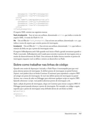 <breakpoint line="8"></breakpoint>
     <breakpoint line="6"></breakpoint>
  </file>
  <file name="c:tmpmyotherscript.as">
     <breakpoint line="11"></breakpoint>
     <breakpoint line="7"></breakpoint>
     <breakpoint line="4"></breakpoint>
  </file>
</flash_breakpoints>

O arquivo XML consiste nas seguintes marcas:
flash_breakpoints Esse nó tem um atributo, denominado version, que indica a versão do
arquivo XML. A versão do Flash 8 é 1.0.
file  Um nó filho de flash_breakpoints. Esse nó tem um atributo, denominado name, que
indica o nome do arquivo que contém pontos de interrupção.
breakpoint   Um nó filho de file. Esse nó tem um atributo, denominado line, que indica o
número da linha em que o ponto de interrupção existe.
O arquivo AsBreakpoints.xml é lido quando você inicia o Flash e gerado novamente quando o
Flash é encerrado. AsBreakpoints.xml é usado para controlar os pontos de interrupção entre as
sessões de desenvolvimento do Flash. Uma estrutura de dados interna mantém os pontos de
interrupção enquanto você os define e remove ao desenvolver no Flash.


Sobre como trabalhar nas linhas de código
Quando uma sessão de depuração é iniciada, o Flash Player é interrompido para que você
possa alternar pontos de interrupção. Se definir pontos de interrupção no painel Actions
(Ações), você poderá clicar no botão Continue (Continuar) para reproduzir o arquivo SWF
até atingir um ponto de interrupção. Se você não definir pontos de interrupção no painel
Actions, use o menu de salto no Debugger para selecionar qualquer script no arquivo SWF.
Quando selecionar o script. você poderá adicionar pontos de interrupção a ele.
Após a adição de pontos de interrupção, clique em Continue para iniciar o arquivo SWF. O
Debugger parará quando alcançar o ponto de interrupção. Por exemplo, no código a seguir,
suponha que o ponto de interrupção esteja definido dentro de um botão na linha
myFunction():
on(press){
  myFunction();
}




                                                                      Depurando scripts   757
 