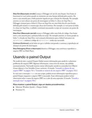 Step Out (Depuração circular) avança o Debugger até sair de uma função. Esse botão só
funcionará se você estiver parado no momento em uma função definida pelo usuário. Ele
move a seta amarela para a linha posterior àquela em que a função foi chamada. No exemplo
anterior, se você colocar um ponto de interrupção na linha 3 e clicar em Step Out, o
Debugger avançará para a linha 8. Clicar em Step Out em uma linha fora de uma função
definida pelo usuário é o mesmo que clicar em Continue. Por exemplo, se você parar na linha
6 e clicar em Step Out, o exibidor continuará executando o script até encontrar um ponto de
interrupção.
Step Over (Depuração parcial) avança    o Debugger sobre uma linha de código. Esse botão
move a seta amarela para a próxima linha no script. No exemplo anterior, se tivesse parado na
linha 7 e clicado em Step Over, você avançaria diretamente para a linha 8 sem parar em
myFunction(), embora o código de myFunction() ainda seja executado.

Continue (Continuar) sai da linha em que o exibidor está parado e continua a reprodução até
alcançar um ponto de interrupção.
Stop Debugging (Parar a depuração)      desativa o Debugger, mas continua a reproduzir o
arquivo SWF no Flash Player.


Usando o painel Output
No modo de teste, o painel Output (Saída) mostra informações para ajudá-lo a solucionar
problemas do arquivo SWF. Algumas informações, como erros de sintaxe, são exibidas
automaticamente. Você pode mostrar outras informações usando os comandos List Objects
(Listar objetos) e List Variables (Listar variáveis). (Consulte “Listando os objetos de um
arquivo SWF” na página 761 e “Listando as variáveis de um arquivo SWF” na página 762.)
Se você usar a instrução trace em seus scripts, poderá enviar informações específicas para o
painel Output enquanto o arquivo SWF é executado. Essas informações podem incluir
observações sobre o status do arquivo SWF ou o valor de uma expressão. (Consulte “Usando a
instrução trace” na página 764.)

Para mostrar o painel Output, siga um destes procedimentos:
■   Selecione Window (Janela) > Output (Saída).
■   Pressione F2.




                                                                  Usando o painel Output   759
 