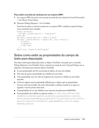 Para exibir uma lista de variáveis em um arquivo SWF:
1.   Se o arquivo SWF não estiver em execução no modo de teste, selecione Control (Controlar)
     > Test Movie (Testar filme).
2.   Selecione Debug (Depurar) > List Variables.
     Uma lista de todas as variáveis atualmente no arquivo SWF é exibida no painel Output,
     como mostrado neste exemplo:
     Global Variables:
       Variable _global.mycolor = "lime_green"
     Level #0:
     Variable _level0.$version = "WIN 7,0,19,0"
     Variable _level0.myArray = [object #1, class 'Array'] [
         0:"socks",
         1:"gophers",
         2:"mr.claw"
       ]
     Movie Clip: Target="_level0.my_mc"


Sobre como exibir as propriedades do campo de
texto para depuração
Para obter informações depuradas sobre os objetos TextField, você pode usar o comando
Debug (Depurar)> List Variables (Listar variáveis) no modo de teste. O painel Output usa as
seguintes convenções para mostrar objetos TextField:
■    Se uma propriedade não for encontrada no objeto, ela não será exibida.
■    Não mais de quatro propriedades são exibidas em uma linha.
■    Uma propriedade com um valor de seqüência de caracteres é exibida em uma linha
     separada.
■    Se houver alguma outra propriedade definida para o objeto após as propriedades
     internas serem processadas, elas serão adicionadas à exibição usando-se as regras no
     segundo e terceiro pontos dessa lista.
■    As propriedades de cor são exibidas como números hexadecimais (0x00FF00).
■    As propriedades são exibidas na seguinte ordem: variable, text, htmlText, html,
     textWidth, textHeight, maxChars, borderColor, backgroundColor, textColor,
     border, background, wordWrap, password, multiline, selectable, scroll, hscroll,
     maxscroll, maxhscroll, bottomScroll, type, embedFonts, restrict, length,
     tabIndex, autoSize.




                                                                    Usando o painel Output   763
 