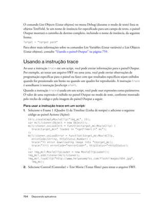 O comando List Objects (Listar objetos) no menu Debug (durante o modo de teste) lista os
objetos TextField. Se um nome de instância for especificado para um campo de texto, o painel
Output mostrará o caminho de destino completo, incluindo o nome de instância, da seguinte
forma:
Target = "target path"

Para obter mais informações sobre os comandos List Variables (Listar variáveis) e List Objects
(Listar objetos), consulte “Usando o painel Output” na página 759.


Usando a instrução trace
Ao usar a instrução trace em um script, você pode enviar informações para o painel Output.
Por exemplo, ao testar um arquivo SWF ou uma cena, você pode enviar observações de
programação específicas para o painel ou fazer com que resultados específicos sejam exibidos
quando for pressionado um botão ou quando um quadro for reproduzido. A instrução trace
é semelhante à instrução JavaScript alert.
Quando a instrução trace é usada em um script, você pode usar expressões como parâmetros.
O valor de uma expressão é exibido no painel Output no modo de teste, conforme mostrado
pelo trecho de código e pela imagem do painel Output a seguir.

Para usar a instrução trace em um script:
1.    Selecione o Frame 1 (Quadro 1) da Timeline (Linha de tempo) e adicione o seguinte
      código ao painel Actions (Ações):
      this.createEmptyMovieClip("img_mc", 10);
      var mclListener:Object = new Object();
      mclListener.onLoadInit = function(target_mc:MovieClip) {
         trace(target_mc+" loaded in "+getTimer()+" ms");
      };
      mclListener.onLoadError = function(target_mc:MovieClip,
         errorCode:String, httpStatus:Number) {
         trace(">> error downloading image into "+target_mc);
         trace(">>t errorCode="+errorCode+", httpStatus="+httpStatus);
      };
      var img_mcl:MovieClipLoader = new MovieClipLoader();
      img_mcl.addListener(mclListener);
      img_mcl.loadClip("http://www.helpexamples.com/flash/images/404.jpg",
         img_mc);

2.    Selecione Control (Controlar) > Test Movie (Testar filme) para testar o arquivo SWF.




764     Depurando aplicativos
 