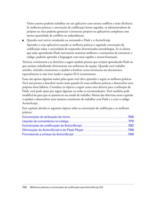 Vários autores poderão trabalhar em um aplicativo com menos conflitos e mais eficiência.
      Se melhores práticas e convenções de codificação forem seguidas, os administradores de
      projetos ou sites poderão gerenciar e estruturar projetos ou aplicativos complexos com
      menor quantidade de conflitos ou redundâncias.
■     Quando você estiver estudando ou ensinando o Flash e o ActionScript
      Aprender a criar aplicativos usando as melhores práticas e seguindo convenções de
      codificação reduz a necessidade de reaprender determinadas metodologias. Se os alunos
      que estão aprendendo Flash exercitarem maneiras melhores e consistentes de estruturar o
      código, poderão aprender a linguagem com mais rapidez e menos frustração.
Técnicas consistentes e as diretrizes a seguir ajudam pessoas que estejam aprendendo Flash ou
que estejam trabalhando efetivamente em ambientes de equipe. Quando você trabalha
sozinho, métodos consistentes o ajudam a lembrar como estruturou seu documento,
especialmente se não tiver usado o arquivo FLA recentemente.
Essas são apenas algumas razões pelas quais você deve aprender e seguir as melhores práticas.
Você está prestes a descobrir muito mais quando ler essas melhores práticas e desenvolver seus
próprios bons hábitos. Considere os tópicos a seguir como uma diretriz para a utilização do
Flash; você pode optar por seguir algumas ou todas as recomendações. Você também pode
modificá-las para que se ajustem ao seu modo de trabalho. Muitas das diretrizes neste capítulo
o ajudam a desenvolver uma maneira consistente de trabalhar com Flash e a criar o código
ActionScript.
Este capítulo aborda os seguintes tópicos sobre as convenções de codificação e as melhores
práticas:
Convenções de atribuição de nome . . . . . . . . . . . . . . . . . . . . . . . . . . . . . . . . . . . . . . . .769
Usando de comentários no código. . . . . . . . . . . . . . . . . . . . . . . . . . . . . . . . . . . . . . . . . 779
Convenções de codificação do ActionScript . . . . . . . . . . . . . . . . . . . . . . . . . . . . . . . . 782
Otimização do ActionScript e do Flash Player . . . . . . . . . . . . . . . . . . . . . . . . . . . . . . 798
Formatando a sintaxe do ActionScript . . . . . . . . . . . . . . . . . . . . . . . . . . . . . . . . . . . . .799




768     Melhores práticas e convenções de codificação para ActionScript 2.0
 