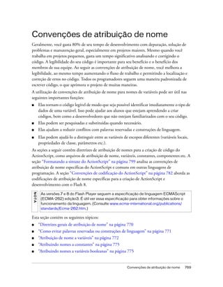 Convenções de atribuição de nome
Geralmente, você gasta 80% de seu tempo de desenvolvimento com depuração, solução de
problemas e manutenção geral, especialmente em projetos maiores. Mesmo quando você
trabalha em projetos pequenos, gasta um tempo significativo analisando e corrigindo o
código. A legibilidade do seu código é importante para seu benefício e o benefício dos
membros de sua equipe. Ao seguir as convenções de atribuição de nome, você melhora a
legibilidade, ao mesmo tempo aumentando o fluxo de trabalho e permitindo a localização e
correção de erros no código. Todos os programadores seguem uma maneira padronizada de
escrever código, o que aprimora o projeto de muitas maneiras.
A utilização de convenções de atribuição de nome para nomes de variáveis pode ser útil nas
seguintes importantes funções:
■        Elas tornam o código legível de modo que seja possível identificar imediatamente o tipo de
         dados de uma variável. Isso pode ajudar aos alunos que estejam aprendendo a criar
         códigos, bem como a desenvolvedores que não estejam familiarizados com o seu código.
■        Elas podem ser pesquisadas e substituídas quando necessário.
■        Elas ajudam a reduzir conflitos com palavras reservadas e construções de linguagem.
■        Elas podem ajudá-lo a distinguir entre as variáveis de escopos diferentes (variáveis locais,
         propriedades de classe, parâmetros etc.).
As seções a seguir contêm diretrizes de atribuição de nomes para a criação de código do
ActionScript, como arquivos de atribuição de nome, variáveis, constantes, componentes etc. A
seção “Formatando a sintaxe do ActionScript” na página 799 analisa as convenções de
atribuição de nome específicas do ActionScript e comuns em outras linguagens de
programação. A seção “Convenções de codificação do ActionScript” na página 782 aborda as
codificações de atribuição de nome específicas para a criação de ActionScript e
desenvolvimento com o Flash 8.
NO T A




          As versões 7 e 8 do Flash Player seguem a especificação de linguagem ECMAScript
          (ECMA-262) edição3. É útil ver essa especificação para obter informações sobre o
          funcionamento da linguagem. (Consulte www.ecma-international.org/publications/
          standards/Ecma-262.htm.)

Esta seção contém os seguintes tópicos:
■        “Diretrizes gerais de atribuição de nome” na página 770
■        “Como evitar palavras reservadas ou construções de linguagem” na página 771
■        “Atribuição de nome a variáveis” na página 772
■        “Atribuindo nomes a constantes” na página 775
■        “Atribuindo nomes a variáveis booleanas” na página 775


                                                               Convenções de atribuição de nome    769
 