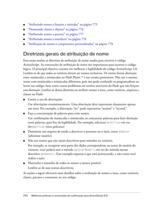■     “Atribuindo nomes a funções e métodos” na página 775
■     “Nomeando classes e objetos” na página 776
■     “Atribuindo nomes a pacotes” na página 777
■     “Atribuindo nomes a interfaces” na página 778
■     “Atribuição de nomes a componentes personalizados” na página 778


Diretrizes gerais de atribuição de nome
Esta seção analisa as diretrizes de atribuição de nome usadas para escrever o código
ActionScript. As convenções de atribuição de nome são importantes para escrever o código
lógico. O principal objetivo consiste em melhorar a legibilidade do código ActionScript 2.0.
Lembre-se de que todas as variáveis devem ser nomes exclusivos. Os nomes fazem distinção
entre maiúsculas e minúsculas no Flash Player 7 e nas versões posteriores. Não use o mesmo
nome com maiúsculas e minúsculas diferentes, pois isso pode confundir os programadores ao
lerem seu código, bem como causar problemas em versões anteriores do Flash que não forçam
essa distinção. Lembre-se destas diretrizes ao atribuir nomes a itens, como variáveis, arquivos e
classes no Flash:
■     Limite o uso de abreviações.
      Use abreviações consistentemente. Uma abreviação deve representar claramente apenas
      um item. Por exemplo, a abreviação “sec” pode representar “section” e “second.”
■     Faça a concatenação de palavras para criar nomes.
      Use combinações de maiúsculas e minúsculas ao concatenar palavras para fazer distinção
      entre palavras, para fins de legibilidade. Por exemplo, selecione myPelican em vez
      demypelican (meu pelicano)
■     Denomine um arquivo de modo a descrever o processo ou o item, como addUser
      (adicionar usuário).
■     Não use nomes que não sejam descritivos para métodos ou variáveis.
      Por exemplo, se recuperar uma parte dos dados correspondente ao nome de usuário do
      visitante, você poderá usar o método getUserName(), em vez do método menos
      descritivo getData(). Esse exemplo expressa o que está acontecendo, e não como você
      realiza a ação.
■     Mantenha o tamanho de todos os nomes o menor possível.
      Lembre-se de usar nomes descritivos.
As seções a seguir oferecem mais detalhes sobre a atribuição de nomes a itens, como variáveis,
classes, pacotes e constantes no seu código.




770     Melhores práticas e convenções de codificação para ActionScript 2.0
 