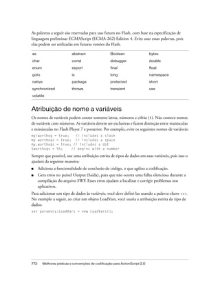 As palavras a seguir são reservadas para uso futuro no Flash, com base na especificação de
linguagem preliminar ECMAScript (ECMA-262) Edition 4. Evite usar essas palavras, pois
elas podem ser utilizadas em futuras versões do Flash.

as                         abstract                 Boolean                   bytes

char                       const                    debugger                  double

enum                       export                   final                     float
goto                       is                       long                      namespace

native                     package                  protected                 short

synchronized               throws                   transient                 use

volatile



Atribuição de nome a variáveis
Os nomes de variáveis podem conter somente letras, números e cifrão ($). Não comece nomes
de variáveis com números. As variáveis devem ser exclusivas e fazem distinção entre maiúsculas
e minúsculas no Flash Player 7 e posterior. Por exemplo, evite os seguintes nomes de variáveis:
my/warthog = true;   // includes a slash
my warthogs = true; // includes a space
my.warthogs = true; // includes a dot
5warthogs = 55;    // begins with a number

Sempre que possível, use uma atribuição estrita de tipos de dados em suas variáveis, pois isso o
ajudará da seguinte maneira:
■     Adiciona a funcionalidade de conclusão de código, o que agiliza a codificação.
■     Gera erros no painel Output (Saída), para que não ocorra uma falha silenciosa durante a
      compilação do arquivo SWF. Esses erros ajudam a localizar e corrigir problemas nos
      aplicativos.
Para adicionar um tipo de dados às variáveis, você deve defini-las usando a palavra-chave var.
No exemplo a seguir, ao criar um objeto LoadVars, você usaria a atribuição estrita de tipo de
dados:
var paramsLv:LoadVars = new LoadVars();




772     Melhores práticas e convenções de codificação para ActionScript 2.0
 