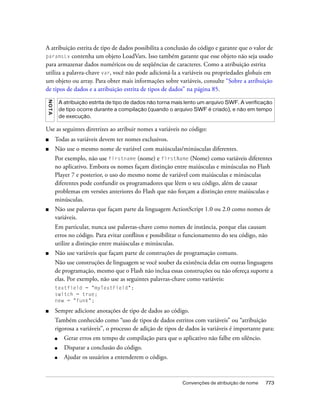 A atribuição estrita de tipo de dados possibilita a conclusão do código e garante que o valor de
paramsLv contenha um objeto LoadVars. Isso também garante que esse objeto não seja usado
para armazenar dados numéricos ou de seqüências de caracteres. Como a atribuição estrita
utiliza a palavra-chave var, você não pode adicioná-la a variáveis ou propriedades globais em
um objeto ou array. Para obter mais informações sobre variáveis, consulte “Sobre a atribuição
de tipos de dados e a atribuição estrita de tipos de dados” na página 85.
NO TA




            A atribuição estrita de tipo de dados não torna mais lento um arquivo SWF. A verificação
            de tipo ocorre durante a compilação (quando o arquivo SWF é criado), e não em tempo
            de execução.

Use as seguintes diretrizes ao atribuir nomes a variáveis no código:
■       Todas as variáveis devem ter nomes exclusivos.
■       Não use o mesmo nome de variável com maiúsculas/minúsculas diferentes.
        Por exemplo, não use firstname (nome) e firstName (Nome) como variáveis diferentes
        no aplicativo. Embora os nomes façam distinção entre maiúsculas e minúsculas no Flash
        Player 7 e posterior, o uso do mesmo nome de variável com maiúsculas e minúsculas
        diferentes pode confundir os programadores que lêem o seu código, além de causar
        problemas em versões anteriores do Flash que não forçam a distinção entre maiúsculas e
        minúsculas.
■       Não use palavras que façam parte da linguagem ActionScript 1.0 ou 2.0 como nomes de
        variáveis.
        Em particular, nunca use palavras-chave como nomes de instância, porque elas causam
        erros no código. Para evitar conflitos e possibilitar o funcionamento do seu código, não
        utilize a distinção entre maiúsculas e minúsculas.
■       Não use variáveis que façam parte de construções de programação comuns.
        Não use construções de linguagem se você souber da existência delas em outras linguagens
        de programação, mesmo que o Flash não inclua essas construções ou não ofereça suporte a
        elas. Por exemplo, não use as seguintes palavras-chave como variáveis:
        textfield = "myTextField";
        switch = true;
        new = "funk";

■       Sempre adicione anotações de tipo de dados ao código.
        Também conhecido como “uso de tipos de dados estritos com variáveis” ou “atribuição
        rigorosa a variáveis”, o processo de adição de tipos de dados às variáveis é importante para:
        ■     Gerar erros em tempo de compilação para que o aplicativo não falhe em silêncio.
        ■     Disparar a conclusão do código.
        ■     Ajudar os usuários a entenderem o código.



                                                               Convenções de atribuição de nome   773
 