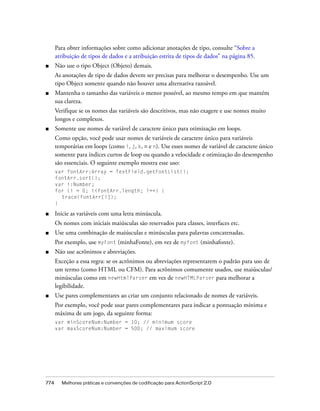 Para obter informações sobre como adicionar anotações de tipo, consulte “Sobre a
      atribuição de tipos de dados e a atribuição estrita de tipos de dados” na página 85.
■     Não use o tipo Object (Objeto) demais.
      As anotações de tipo de dados devem ser precisas para melhorar o desempenho. Use um
      tipo Object somente quando não houver uma alternativa razoável.
■     Mantenha o tamanho das variáveis o menor possível, ao mesmo tempo em que mantém
      sua clareza.
      Verifique se os nomes das variáveis são descritivos, mas não exagere e use nomes muito
      longos e complexos.
■     Somente use nomes de variável de caractere único para otimização em loops.
      Como opção, você pode usar nomes de variáveis de caractere único para variáveis
      temporárias em loops (como i, j, k, m e n). Use esses nomes de variável de caractere único
      somente para índices curtos de loop ou quando a velocidade e otimização do desempenho
      são essenciais. O seguinte exemplo mostra esse uso:
      var fontArr:Array = TextField.getFontList();
      fontArr.sort();
      var i:Number;
      for (i = 0; i<fontArr.length; i++) {
        trace(fontArr[i]);
      }

■     Inicie as variáveis com uma letra minúscula.
      Os nomes com iniciais maiúsculas são reservados para classes, interfaces etc.
■     Use uma combinação de maiúsculas e minúsculas para palavras concatenadas.
      Por exemplo, use myFont (minhaFonte), em vez de myfont (minhafonte).
■     Não use acrônimos e abreviações.
      Exceção a essa regra: se os acrônimos ou abreviações representarem o padrão para uso de
      um termo (como HTML ou CFM). Para acrônimos comumente usados, use maiúsculas/
      minúsculas como em newHtmlParser em vez de newHTMLParser para melhorar a
      legibilidade.
■     Use pares complementares ao criar um conjunto relacionado de nomes de variáveis.
      Por exemplo, você pode usar pares complementares para indicar a pontuação mínima e
      máxima de um jogo, da seguinte forma:
      var minScoreNum:Number = 10; // minimum score
      var maxScoreNum:Number = 500; // maximum score




774     Melhores práticas e convenções de codificação para ActionScript 2.0
 