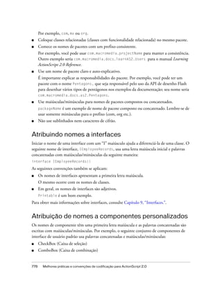 Por exemplo, com, mx ou org.
■     Coloque classes relacionadas (classes com funcionalidade relacionada) no mesmo pacote.
■     Comece os nomes de pacotes com um prefixo consistente.
      Por exemplo, você pode usar com.macromedia.projectName para manter a consistência.
      Outro exemplo seria com.macromedia.docs.learnAS2.Users para o manual Learning
      ActionScript 2.0 Reference.
■     Use um nome de pacote claro e auto-explicativo.
      É importante explicar as responsabilidades do pacote. Por exemplo, você pode ter um
      pacote com o nome Pentagons, que seja responsável pelo uso da API de desenho Flash
      para desenhar vários tipos de pentágonos nos exemplos da documentação; seu nome seria
      com.macromedia.docs.as2.Pentagons.
■     Use maiúsculas/minúsculas para nomes de pacotes compostos ou concatenados.
      packageName é um exemplo de nome de pacote composto ou concatenado. Lembre-se de
      usar somente minúsculas para o prefixo (com, org etc.).
■     Não use sublinhados nem caracteres de cifrão.


Atribuindo nomes a interfaces
Iniciar o nome de uma interface com um “I” maiúsculo ajuda a diferenciá-la de uma classe. O
seguinte nome de interface, IEmployeeRecords, usa uma letra maiúscula inicial e palavras
concatenadas com maiúsculas/minúsculas da seguinte maneira:
interface IEmployeeRecords{}

As seguintes convenções também se aplicam:
■     Os nomes de interfaces apresentam a primeira letra maiúscula.
      O mesmo ocorre com os nomes de classes.
■     Em geral, os nomes de interfaces são adjetivos.
      Printable   é um bom exemplo.
Para obter mais informações sobre interfaces, consulte Capítulo 9, “Interfaces.”.


Atribuição de nomes a componentes personalizados
Os nomes de componente têm uma primeira letra maiúscula e as palavras concatenadas são
escritas com maiúsculas/minúsculas. Por exemplo, o seguinte conjunto de componentes de
interface de usuário padrão usa palavras concatenadas e maiúsculas/minúsculas:
■     CheckBox (Caixa de seleção)
■     ComboBox (Caixa de combinação)


778     Melhores práticas e convenções de codificação para ActionScript 2.0
 