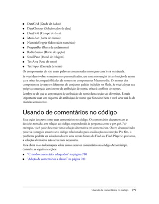 ■   DataGrid (Grade de dados)
■   DateChooser (Selecionador de data)
■   DateField (Campo de data)
■   MenuBar (Barra de menus)
■   NumericStepper (Mostrador numérico)
■   ProgressBar (Barra de andamento)
■   RadioButton (Botão de opção)
■   ScrollPane (Painel de rolagem)
■   TextArea (Área de texto)
■   TextInput (Entrada de texto)
Os componentes de não usam palavras concatenadas começam com letra maiúscula.
Se você desenvolver componentes personalizados, use uma convenção de atribuição de nome
para evitar incompatibilidades de nomes em componentes Macromedia. Os nomes dos
componentes devem ser diferentes do conjunto padrão incluído no Flash. Se você adotar sua
própria convenção consistente de atribuição de nome, evitará conflitos de nomes.
Lembre-se de que as convenções de atribuição de nome desta seção são diretrizes. É mais
importante usar um esquema de atribuição de nome que funcione bem e você deve usá-lo de
maneira consistente.


Usando de comentários no código
Esta seção descreve como usar comentários no código. Os comentários documentam as
decisões tomadas em relação ao código, respondendo às perguntas como e por quê. Por
exemplo, você pode descrever uma solução alternativa em comentários. Outro desenvolvedor
poderia conseguir encontrar o código relacionado para atualização ou correção. Por fim, o
problema poderia ser solucionado em uma versão futura do Flash ou Flash Player e, portanto,
a solução alternativa não seria mais necessária.
Para obter mais informações sobre como escrever comentários no código ActionScript,
consulte as seguintes seções:
■   “Criando comentários adequados” na página 780
■   “Adição de comentários a classes” na página 781




                                                       Usando de comentários no código   779
 