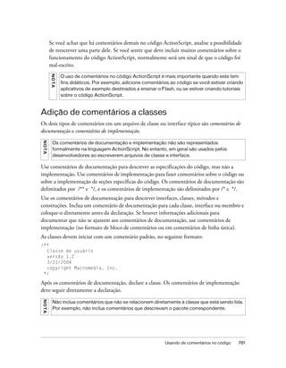 Se você achar que há comentários demais no código ActionScript, analise a possibilidade
         de reescrever uma parte dele. Se você sentir que deve incluir muitos comentários sobre o
         funcionamento do código ActionScript, normalmente será um sinal de que o código foi
         mal-escrito.
         NO TA




                 O uso de comentários no código ActionScript é mais importante quando este tem
                 fins didáticos. Por exemplo, adicione comentários ao código se você estiver criando
                 aplicativos de exemplo destinados a ensinar o Flash, ou se estiver criando tutoriais
                 sobre o código ActionScript.



Adição de comentários a classes
Os dois tipos de comentários em um arquivo de classe ou interface típico são comentários de
documentação e comentários de implementação.
NO TA




          Os comentários de documentação e implementação não são representados
          formalmente na linguagem ActionScript. No entanto, em geral são usados pelos
          desenvolvedores ao escreverem arquivos de classe e interface.

Use comentários de documentação para descrever as especificações do código, mas não a
implementação. Use comentários de implementação para fazer comentários sobre o código ou
sobre a implementação de seções específicas do código. Os comentários de documentação são
delimitados por /** e */, e os comentários de implementação são delimitados por /* e */.
Use os comentários de documentação para descrever interfaces, classes, métodos e
construções. Inclua um comentário de documentação para cada classe, interface ou membro e
coloque-o diretamente antes da declaração. Se houver informações adicionais para
documentar que não se ajustem aos comentários de documentação, use comentários de
implementação (no formato de bloco de comentários ou em comentários de linha única).
As classes devem iniciar com um comentário padrão, no seguinte formato:
/**
  Classe de usuário
  versão 1.2
  3/21/2004
  copyright Macromedia, Inc.
 */

Após os comentários de documentação, declare a classe. Os comentários de implementação
deve seguir diretamente a declaração.
N O TA




          Não inclua comentários que não se relacionem diretamente à classe que está sendo lida.
          Por exemplo, não inclua comentários que descrevam o pacote correspondente.




                                                                 Usando de comentários no código   781
 
