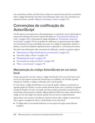 Use comentários em bloco, de linha única ou finais no corpo da classe para fazer comentários
sobre o código ActionScript. Para obter mais informações sobre como usar comentários em
arquivos de classes, consulte “Adição de comentários a classes” na página 781.


Convenções de codificação do
ActionScript
Um dos aspectos mais importantes sobre programação é a consistência, seja ela relacionada aos
esquema de atribuição de nome de variáveis (abordado em “Convenções de atribuição de
nome” na página 769), à formatação de código (abordada em “Formatando a sintaxe do
ActionScript” na página 799) ou ao padrões de codificação e ao posicionamento do código
your ActionScript 2.0, que é abordado nesta seção. Se o código for organizado e obedecer a
padrões, será possível simplificar significativamente a depuração e a manutenção do mesmo.
Para obter mais informações sobre convenções de codificação, consulte os seguintes tópicos:
■     “Manutenção do código ActionScript em um único local” na página 782
■     “Anexando código a objetos” na página 783
■     “Manipulação do escopo” na página 784
■     “Estruturando um arquivo de classes” na página 788
■     “Sobre o uso de funções” na página 795


Manutenção do código ActionScript em um único
local
Sempre que possível, você deve colocar o código ActionScript 2.0 em um único local, como
em um ou mais arquivos externos do ActionScript ou no Quadro 1 da Timeline (quando
colocado na Timeline, o código é conhecido como script de quadro).
Se você colocar o código ActionScript em um script de quadro, coloque-o no primeiro ou
segundo quadro da Timeline, em uma camada chamada Actions, que é a primeira ou segunda
camada da Timeline. Às vezes, você pode criar duas camadas (uma prática aceitável) para o
ActionScript a fim de separar as funções. Alguns aplicativos Flash nem sempre colocam todo o
código em um único lugar (em especial, quando você usa telas ou comportamentos).
Apesar dessas raras exceções, normalmente é possível colocar todo o código no mesmo local.
Veja a seguir as vantagens de colocar o ActionScript em um único local:
■     O código pode ser encontrado facilmente em um arquivo de origem potencialmente
      complexo.



782     Melhores práticas e convenções de codificação para ActionScript 2.0
 