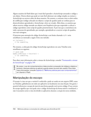 Alguns usuários de Flash falam que é mais fácil aprender o ActionScript anexando o código a
um objeto. Outros dizem que pode ser mais fácil adicionar um código simples ou ensinar o
ActionScript ou escrever sobre ele dessa maneira. No entanto, o contraste entre os dois estilos
de codificação (código colocado em objetos e scripts de quadro) pode ser confuso para os
desenvolvedores aprendendo o ActionScript e deve ser evitado. Além disso, os usuários que
sabem escrever código anexado aos objetos com freqüência têm que reaprender a colocar o
código equivalente como script de quadro posteriormente. É por isso que a consistência em
todo o processo de aprendizado, por exemplo, aprendendo-se a escrever scripts de quadros,
tem suas vantagens.
O processo para anexação do código ActionScript a um botão chamado myBtn seria
semelhante ao mostrado a seguir. Evite este método:
on (release) {
  // Do something.
}

No entanto, a colocação do código ActionScript equivalente em uma Timeline seria
semelhante ao seguinte:
// good code
myBtn.onRelease = function() {
   // Do something.
};

Para obter mais informações sobre a sintaxe do ActionScript, consulte “Formatando a sintaxe
do ActionScript” na página 799
N OT A




         Às vezes, o uso de comportamentos e telas envolve a anexação de códigos a objetos e,
         portanto, diversas práticas se aplicam quando esses recursos são usados. Para obter
         mais informações, consulte Capítulo 3, “Melhores práticas para usar comportamentos”
         em Usando o Flash.



Manipulação do escopo
O escopo é a área em que a variável é conhecida e pode ser usada em um arquivo SWF, como
na Timeline, globalmente em todo um aplicativo ou localmente em uma função. Em geral, é
possível referenciar o escopo de mais de uma forma quando você escreve código. O uso correto
do escopo significa que você pode criar o código ActionScript de forma móvel e reutilizável, e
não é necessário correr o risco de dividir os aplicativos durante a criação de novos módulos.




784       Melhores práticas e convenções de codificação para ActionScript 2.0
 