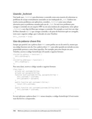 Usando _lockroot
Você pode usar _lockroot para direcionar o conteúdo como uma maneira de solucionar os
problemas de escopo eventualmente associados ao uso inadequado de _root. Embora isso
resolva muitos problemas com aplicativos, considere _lockroot como uma solução
alternativa para os problemas causados pelo uso de _root. Se você tiver problemas para
carregar o conteúdo em um arquivo SWF ou em uma instância de componente, tente aplicar
_lockroot a um clipe de filme que carregue o conteúdo. Por exemplo, se você tiver um clipe
de filme chamado myClip que carregue conteúdo, e ele parar de funcionar após ser carregado,
tente usar o seguinte código, que é colocado em uma Timeline:
this._lockroot = true;


Uso da palavra-chave this
Sempre que possível, use a palavra-chave this como prefixo em vez de omiti-la, mesmo que
seu código funcione sem ela. Use a palavra-chave this para saber quando um método ou uma
propriedade pertence a uma classe específica. Por exemplo, para uma função em uma
Timeline, escreva o código ActionScript 2.0 usando o seguinte formato:
circleClip.onPress = function() {
   this.startDrag();
};
circleClip.onRelease = function() {
   this.stopDrag();
};

Para uma classe, escreva o código usando o seguinte formato:
class User {
  private var username:String;
  private var password:String;
  function User(username:String, password:String) {
     this.username = username;
     this.password = password;
  }
  public function get username():String {
     return this.username;
  }
  public function set username(username:String):Void {
     this.username = username;
  }
}

Se você adicionar a palavra-chave this nessas situações, o código ActionScript 2.0 será muito
mais fácil de ler e compreender.




786   Melhores práticas e convenções de codificação para ActionScript 2.0
 