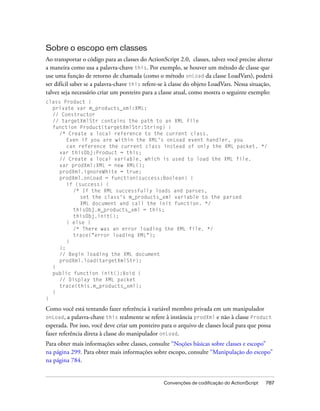 Sobre o escopo em classes
Ao transportar o código para as classes do ActionScript 2.0, classes, talvez você precise alterar
a maneira como usa a palavra-chave this. Por exemplo, se houver um método de classe que
use uma função de retorno de chamada (como o método onLoad da classe LoadVars), poderá
ser difícil saber se a palavra-chave this refere-se à classe do objeto LoadVars. Nessa situação,
talvez seja necessário criar um ponteiro para a classe atual, como mostra o seguinte exemplo:
class Product {
  private var m_products_xml:XML;
  // Constructor
  // targetXmlStr contains the path to an XML file
  function Product(targetXmlStr:String) {
     /* Create a local reference to the current class.
        Even if you are within the XML's onLoad event handler, you
        can reference the current class instead of only the XML packet. */
     var thisObj:Product = this;
     // Create a local variable, which is used to load the XML file.
     var prodXml:XML = new XML();
     prodXml.ignoreWhite = true;
     prodXml.onLoad = function(success:Boolean) {
        if (success) {
          /* If the XML successfully loads and parses,
             set the class's m_products_xml variable to the parsed
             XML document and call the init function. */
          thisObj.m_products_xml = this;
          thisObj.init();
        } else {
          /* There was an error loading the XML file. */
          trace("error loading XML");
        }
     };
     // Begin loading the XML document
     prodXml.load(targetXmlStr);
  }
  public function init():Void {
     // Display the XML packet
     trace(this.m_products_xml);
  }
}

Como você está tentando fazer referência à variável membro privada em um manipulador
onLoad, a palavra-chave this realmente se refere à instância prodXml e não à classe Product
esperada. Por isso, você deve criar um ponteiro para o arquivo de classes local para que possa
fazer referência direta à classe do manipulador onLoad.
Para obter mais informações sobre classes, consulte “Noções básicas sobre classes e escopo”
na página 299. Para obter mais informações sobre escopo, consulte “Manipulação do escopo”
na página 784.


                                                  Convenções de codificação do ActionScript   787
 