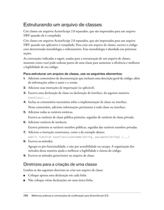 Estruturando um arquivo de classes
Crie classes em arquivos ActionScript 2.0 separados, que são importados para um arquivo
SWF quando ele é compilado.
Crie classes em arquivos ActionScript 2.0 separados, que são importados para um arquivo
SWF quando um aplicativo é compilado. Para criar um arquivo de classes, escreva o código
com determinada metodologia e ordenamento. Essa metodologia é abordada nas próximas
seções.
As convenções indicadas a seguir, usadas para a estruturação de um arquivo de classes,
mostram como você pode ordenar partes de uma classe para aumentar a eficiência e melhorar
a legibilidade de seu código.

Para estruturar um arquivo de classe, use os seguintes elementos:
1.    Adicione comentários de documentação que incluam uma descrição geral do código, além
      de informações sobre o autor e a versão.
2.    Adicione suas instruções de importação (se aplicável).
3.    Escreva uma declaração de classe ou declaração de interface, da seguinte maneira:
      UserClass{...}
4.    Inclua os comentários necessários sobre a implementação de classe ou interface.
      Nesse comentário, adicione informações pertinentes à toda classe ou interface.
5.    Adicione todas as variáveis estáticas.
      Escreva as variáveis de classe pública primeiro, seguidas de variáveis de classe privada.
6.    Adicione variáveis de instância.
      Escreva primeiro as variáveis membro públicas, seguidas das variáveis membro privadas.
7.    Adicione a instrução construtora, como a do exemplo abaixo:
      public function UserClass(username:String, password:String) {...}
8.    Escreva os métodos.
      Agrupe-os por funcionalidade, e não por acessibilidade ou escopo. A organização dos
      métodos dessa maneira ajuda a melhorar a legibilidade e clareza do código.
9.    Escreva os métodos getter/setter no arquivo de classe.

Diretrizes para a criação de uma classe
Lembre-se das seguintes diretrizes ao criar um arquivo de classe:
■     Coloque apenas uma declaração em cada linha
■     Não coloque várias declarações em uma única linha.



788     Melhores práticas e convenções de codificação para ActionScript 2.0
 