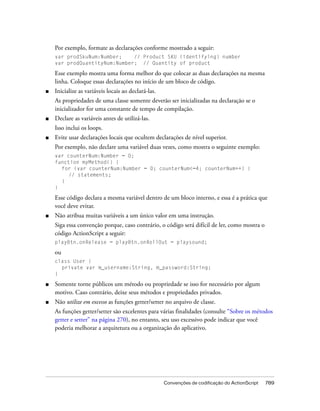 Por exemplo, formate as declarações conforme mostrado a seguir:
    var prodSkuNum:Number;    // Product SKU (identifying) number
    var prodQuantityNum:Number; // Quantity of product

    Esse exemplo mostra uma forma melhor do que colocar as duas declarações na mesma
    linha. Coloque essas declarações no início de um bloco de código.
■   Inicialize as variáveis locais ao declará-las.
    As propriedades de uma classe somente deverão ser inicializadas na declaração se o
    inicializador for uma constante de tempo de compilação.
■   Declare as variáveis antes de utilizá-las.
    Isso inclui os loops.
■   Evite usar declarações locais que ocultem declarações de nível superior.
    Por exemplo, não declare uma variável duas vezes, como mostra o seguinte exemplo:
    var counterNum:Number = 0;
    function myMethod() {
      for (var counterNum:Number = 0; counterNum<=4; counterNum++) {
         // statements;
      }
    }

    Esse código declara a mesma variável dentro de um bloco interno, e essa é a prática que
    você deve evitar.
■   Não atribua muitas variáveis a um único valor em uma instrução.
    Siga essa convenção porque, caso contrário, o código será difícil de ler, como mostra o
    código ActionScript a seguir:
    playBtn.onRelease = playBtn.onRollOut = playsound;

    ou
    class User {
      private var m_username:String, m_password:String;
    }

■   Somente torne públicos um método ou propriedade se isso for necessário por algum
    motivo. Caso contrário, deixe seus métodos e propriedades privados.
■   Não utilize em excesso as funções getter/setter no arquivo de classe.
    As funções getter/setter são excelentes para várias finalidades (consulte “Sobre os métodos
    getter e setter” na página 270), no entanto, seu uso excessivo pode indicar que você
    poderia melhorar a arquitetura ou a organização do aplicativo.




                                                     Convenções de codificação do ActionScript   789
 