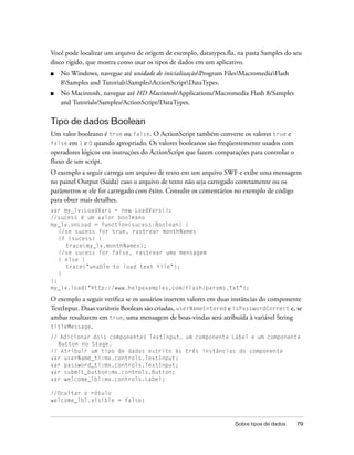 Você pode localizar um arquivo de origem de exemplo, datatypes.fla, na pasta Samples do seu
disco rígido, que mostra como usar os tipos de dados em um aplicativo.
■   No Windows, navegue até unidade de inicializaçãoProgram FilesMacromediaFlash
    8Samples and TutorialsSamplesActionScriptDataTypes.
■   No Macintosh, navegue até HD Macintosh/Applications/Macromedia Flash 8/Samples
    and Tutorials/Samples/ActionScript/DataTypes.

Tipo de dados Boolean
Um valor booleano é true ou false. O ActionScript também converte os valores true e
false em 1 e 0 quando apropriado. Os valores booleanos são freqüentemente usados com
operadores lógicos em instruções do ActionScript que fazem comparações para controlar o
fluxo de um script.
O exemplo a seguir carrega um arquivo de texto em um arquivo SWF e exibe uma mensagem
no painel Output (Saída) caso o arquivo de texto não seja carregado corretamente ou os
parâmetros se ele for carregado com êxito. Consulte os comentários no exemplo de código
para obter mais detalhes.
var my_lv:LoadVars = new LoadVars();
//sucess é um valor booleano
my_lv.onLoad = function(sucess:Boolean) {
   //se sucess for true, rastrear monthNames
   if (sucess) {
     trace(my_lv.monthNames);
   //se sucess for false, rastrear uma mensagem
   } else {
     trace("unable to load text file");
   }
};
my_lv.load("http://www.helpexamples.com/flash/params.txt");

O exemplo a seguir verifica se os usuários inserem valores em duas instâncias do componente
TextInput. Duas variáveis Boolean são criadas, userNameEntered e isPasswordCorrect e, se
ambas resultarem em true, uma mensagem de boas-vindas será atribuída à variável String
titleMessage.
// Adicionar dois componentes TextInput, um componente Label e um componente
  Button no Stage.
// Atribuir um tipo de dados estrito às três instâncias do componente
var userName_ti:mx.controls.TextInput;
var password_ti:mx.controls.TextInput;
var submit_button:mx.controls.Button;
var welcome_lbl:mx.controls.Label;

//Ocultar o rótulo
welcome_lbl.visible = false;



                                                                  Sobre tipos de dados    79
 