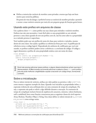 ■        Defina a maioria das variáveis de membro como privadas a menos que haja um bom
         motivo para torná-las públicas.
         Do ponto de vista do design, é preferível tornar as variáveis de membro privadas e permitir
         o acesso a essas variáveis somente por meio de um pequeno grupo de funções getter/setter.

Usando este prefixo em arquivos de classe
Use a palavra-chave this como prefixo nas suas classes para métodos e variáveis membro.
Embora isso não seja necessário, é mais fácil saber se uma propriedade ou um método
pertence a uma classe quando ele tem um prefixo; sem ele, não há como saber se a propriedade
ou o método pertence à superclasse.
Você também pode usar um prefixo de nome de classe para variáveis e métodos, mesmo
dentro de uma classe. Isso ajuda a qualificar as referências feitas por você. A qualificação de
referência torna o código legível. Dependendo do ambiente de codificação que você está
usando, os prefixos também podem ativar a referência e a conclusão do código. O código a
seguir demonstra o prefixo de uma propriedade estática com um nome de classe:
class Widget {
  public static var widgetCount:Number = 0;
  public function Widget() {
     Widget.widgetCount++;
  }
}
N OT A




          Você não precisa adicionar esses prefixos, e alguns desenvolvedores acham que isso é
          desnecessário. A Macromedia recomenda adicionar a palavra-chave this como prefixo,
          pois ela pode melhorar a legibilidade e ajudar a escrever um código limpo, fornecendo
          contexto.


Sobre a inicialização
Para os valores iniciais de variáveis, atribua um valor padrão ou permita o valor undefined,
como mostra o seguinte exemplo de classe. Quando você inicializa as propriedades inline, a
expressão à direita de uma atribuição deve ser uma constante de tempo de compilação. Ou
seja, a expressão não pode se referir a algo definido durante a execução. As constantes de
tempo de compilação incluem literais de seqüência de caracteres, números, valores booleanos,
null e undefined, bem como funções construtoras para as seguintes classes de nível superior:
Array, Boolean, Number, Object e String. Esta classe define os valores iniciais de m_username
e m_password como strings vazias:
class User {
  private var m_username:String = "";
  private var m_password:String = "";
  function User(username:String, password:String) {



790        Melhores práticas e convenções de codificação para ActionScript 2.0
 