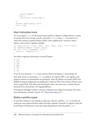 trace("loaded");
       } else {
         trace("error loading XML");
       }
     };
     prodXml.load("products.xml");
     init = true;
}


Usar instruções trace
Use as instruções trace nos documentos para ajudá-lo a depurar o código durante a criação
do arquivo FLA. Por exemplo, usando a instrução trace e o loop for, você pode ver os
valores das variáveis no painel Output (Saída), como seqüências de caracteres, arrays e
objetos, como mostra o seguinte exemplo:
var dayArr:Array = ["sun", "mon", "tue", "wed", "thu", "fri", "sat"];
var numOfDays:Number = dayArr.length;
for (var i = 0; i<numOfDays; i++) {
  trace(i+": "+dayArr[i]);
}

Isto exibe as seguintes informações no painel Output:
0:    sun
1:    mon
2:    tue
3:    wed
4:    thu
5:    fri
6:    sat

O uso de uma instrução trace é uma maneira eficiente de depurar o ActionScript 2.0.
Você pode remover as instruções trace ao publicar um arquivo SWF, o que significa uma
pequeno aumento no desempenho da reprodução. Antes de publicar um arquivo SWF, abra
Publish Settings (Configurações de publicação) e selecione Omit Trace Actions (Omitir ações
Trace) na guia Flash. Para obter mais informações sobre como usar trace, consulte %{trace
function}% em ActionScript 2.0 Language Reference.
A ferramenta Debugger também é útil para a depuração do código ActionScript. Para obter
mais informações, consulte Capítulo 18, “Depurando aplicativos.”.

Sobre o prefixo super
Se você fizer referência a um método na classe pai, adicione o prefixo super ao método, de
modo que outros desenvolvedores saibam de onde o método é chamado. O seguinte trecho do
ActionScript 2.0 demonstra o ouso do escopo adequado por meio do prefixo super:



792     Melhores práticas e convenções de codificação para ActionScript 2.0
 