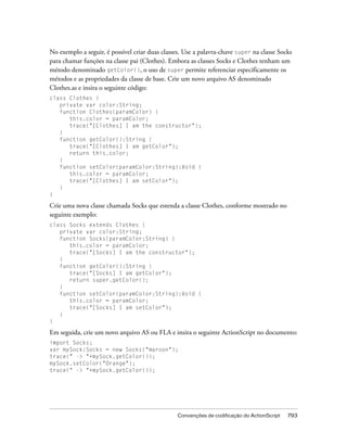 No exemplo a seguir, é possível criar duas classes. Use a palavra-chave super na classe Socks
para chamar funções na classe pai (Clothes). Embora as classes Socks e Clothes tenham um
método denominado getColor(), o uso de super permite referenciar especificamente os
métodos e as propriedades da classe de base. Crie um novo arquivo AS denominado
Clothes.as e insira o seguinte código:
class Clothes {
   private var color:String;
   function Clothes(paramColor) {
      this.color = paramColor;
      trace("[Clothes] I am the constructor");
   }
   function getColor():String {
      trace("[Clothes] I am getColor");
      return this.color;
   }
   function setColor(paramColor:String):Void {
      this.color = paramColor;
      trace("[Clothes] I am setColor");
   }
}

Crie uma nova classe chamada Socks que estenda a classe Clothes, conforme mostrado no
seguinte exemplo:
class Socks extends Clothes {
   private var color:String;
   function Socks(paramColor:String) {
      this.color = paramColor;
      trace("[Socks] I am the constructor");
   }
   function getColor():String {
      trace("[Socks] I am getColor");
      return super.getColor();
   }
   function setColor(paramColor:String):Void {
      this.color = paramColor;
      trace("[Socks] I am setColor");
   }
}

Em seguida, crie um novo arquivo AS ou FLA e insira o seguinte ActionScript no documento:
import Socks;
var mySock:Socks = new Socks("maroon");
trace(" -> "+mySock.getColor());
mySock.setColor("Orange");
trace(" -> "+mySock.getColor());




                                                 Convenções de codificação do ActionScript   793
 