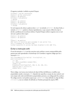 O seguinte resultado é exibido no painel Output:
[Clothes]   I am the constructor
[Socks] I   am the constructor
[Socks] I   am getColor
[Clothes]   I am getColor
-> maroon
[Socks] I   am setColor
[Socks] I   am getColor
[Clothes]   I am getColor
-> Orange

Se você esqueceu de colocar a palavra-chave super no método getColor() da classe Socks, o
método getColor() poderá se chamar repetidamente, o que causará a falha do script to
devido a problemas de recorrência infinita. O painel Output exibirá o seguinte erro se você
não usar a palavra-chave super:
[Socks] I am getColor
[Socks] I am getColor
...
[Socks] I am getColor
256 levels of recursion were exceeded in one action list.
This is probably an infinite loop.
Further execution of actions has been disabled in this SWF file.


Evitar a instrução with
O uso da instrução with é um dos conceitos mais confusos a serem compreendidos pelas
pessoas que estão aprendendo o ActionScript 2.0. Considere o seguinte código que usa a
instrução with:
this.attachMovie("circleClip", "circle1Clip", 1);
with (circle1Clip) {
  _x = 20;
  _y = Math.round(Math.random()*20);
  _alpha = 15;
  createTextField("labelTxt", 100, 0, 20, 100, 22);
  labelTxt.text = "Circle 1";
  someVariable = true;
}

Neste código, você anexa uma instância de clipe de filme da biblioteca e modifica suas
propriedades usando a instrução with. Quando não especifica o escopo de uma variável, você
nem sempre sabe onde está definindo as propriedades; portanto, seu código pode fica confuso.
No código anterior, você poderia esperar que someVariable fosse definido no clipe de filme
circle1Clip, mas na verdade, foi definido na Timeline principal do arquivo SWF.




794   Melhores práticas e convenções de codificação para ActionScript 2.0
 