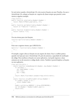 Se você estiver usando o ActionScript 2.0, evite escrever funções em uma Timeline. Ao usar o
ActionScript 2.0, coloque as funções em arquivos de classes sempre que possível, como
mostra o seguinte exemplo:
class Circle {
public function area(radius:Number):Number {
  return (Math.PI*Math.pow(radius, 2));
}
public function perimeter(radius:Number):Number {
  return (2 * Math.PI * radius);
}
public function diameter(radius:Number):Number {
  return (radius * 2);
}
}

Use esta sintaxe para criar funções:
function myCircle(radius:Number):Number {
  //...
}

Evite usar a seguinte sintaxe, que é difícil de ler:
myCircle = function(radius:Number):Number {
  //...
}

O exemplo a seguir coloca as funções em um arquivo de classes. Essa é a melhor prática
quando você opta por usar o ActionScript 2.0, pois ela aumenta a capacidade de reutilização
do código. Para reutilizar as funções em outros aplicativos, você pode importar a classe
existente em vez de reescrever o código desde o início. Também é possível duplicar as funções
no novo aplicativo.
class mx.site.Utils {
  static function randomRange(min:Number, max:Number):Number {
     if (min>max) {
       var temp:Number = min;
       min = max;
       max = temp;
     }
     return (Math.floor(Math.random()*(max-min+1))+min);
  }
  static function arrayMin(numArr:Array):Number {
     if (numArr.length == 0) {
       return Number.NaN;
     }
     numArr.sort(Array.NUMERIC | Array.DESCENDING);
     var min:Number = Number(numArr.pop());
     return min;
  }




796    Melhores práticas e convenções de codificação para ActionScript 2.0
 