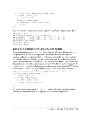 static function arrayMax(numArr:Array):Number {
      if (numArr.length == 0) {
         return undefined;
      }
      numArr.sort(Array.NUMERIC);
      var max:Number = Number(numArr.pop());
      return max;
    }
}

Você pode usar essas funções adicionando o seguinte código ActionScript ao arquivo FLA:
import mx.site.Utils;
var randomMonth:Number = Utils.randomRange(0, 11);
var min:Number = Utils.arrayMin([3, 3, 5, 34, 2, 1, 1, -3]);
var max:Number = Utils.arrayMax([3, 3, 5, 34, 2, 1, 1, -3]);
trace("month: "+randomMonth);
trace("min: "+min);
trace("max: "+max);


Sobre como interromper a repetição do código
O manipulador de eventos onEnterFrame é útil porque o Flash pode usá-lo para repetir o
código na taxa de quadros de um arquivo SWF. Contudo, limite o máximo possível a
repetição usada em um arquivo do Flash de modo que o desempenho não seja prejudicado.
Por exemplo, se houver um código que seja repetido sempre que a reprodução entra em um
quadro, o processador ficará sobrecarregado. Esse comportamento poderá causar problemas de
desempenho em computadores que executam o arquivo SWF. Se você usar o manipulador de
eventos onEnterFrame para qualquer tido de animação ou repetição nos arquivos SWF, exclua
o manipulador onEnterFrame quando terminar de usá-lo. No código ActionScript 2.0 a
seguir, interrompa a repetição excluindo o manipulador de eventos onEnterFrame:
circleClip.onEnterFrame = function() {
   circleClip._alpha -= 5;
   if (circleClip._alpha<=0) {
     circleClip.unloadMovie();
     delete this.onEnterFrame;
     trace("deleted onEnterFrame");
   }
};

Da mesma forma, limite o uso de setInterval e lembre-se de limpar o intervalo quando
terminar de usá-lo a fim de reduzir os requisitos de processador do arquivo SWF.




                                              Convenções de codificação do ActionScript   797
 