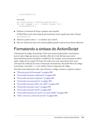 trace(fontArr[i]);
    }

    em vez de:
    var fontArr:Array = TextField.getFontList();
    for (var i:Number = 0; i < fontArr.length; i++) {
      trace(fontArr[i]);
    }

■   Enfatizar a otimização de loops e qualquer ação repetida.
    O Flash Player envia vários loops de processamento (como aqueles que usam a função
    setInterval()).
■   Adicione a palavra-chave var ao declarar uma variável
■   Não use variáveis de classe nem variáveis globais quando variáveis locais forem suficientes


Formatando a sintaxe do ActionScript
A formatação do código ActionScript 2.0 de uma maneira padronizada é essencial para
escrever upm código que possa ser mantido, além de ser mais fácil para que outros
desenvolvedores possam entendê-lo e modificá-lo. Por exemplo, seria extremamente difícil
seguir a lógica de um arquivo FLA que não tenha recuo nem comentários, bem como
convenções de atribuição de nome e formatação inconsistentes. Recuando blocos de código
(como loops e instruções if ), você facilita a leitura e depuração do código.
Para obter mais informações sobre como formatar o código, consulte os seguintes tópicos:
■   “Diretrizes gerais de formatação” na página 800
■   “Escrevendo instruções condicionais” na página 802
■   “Escrevendo instruções compostas” na página 804
■   “Escrevendo uma instrução for” na página 804
■   “Escrevendo instruções while e do..while” na página 805
■   “Escrevendo instruções return” na página 805
■   “Escrevendo instruções switch” na página 805
■   “Escrevendo instruções try..catch e try..catch..finally” na página 806
■   “Sobre como usar a sintaxe do ouvinte” na página 806




                                                       Formatando a sintaxe do ActionScript   799
 
