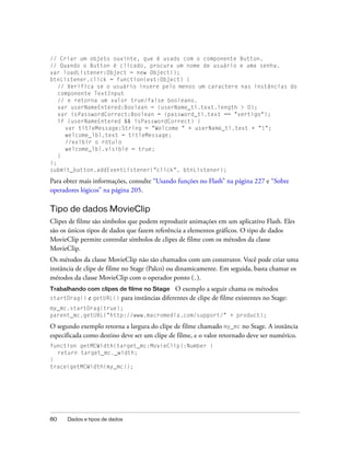 // Criar um objeto ouvinte, que é usado com o componente Button.
// Quando o Button é clicado, procura um nome de usuário e uma senha.
var loadListener:Object = new Object();
btnListener.click = function(evt:Object) {
   // Verifica se o usuário insere pelo menos um caractere nas instâncias do
   componente TextInput
   // e retorna um valor true/false booleano.
   var userNameEntered:Boolean = (userName_ti.text.length > 0);
   var isPasswordCorrect:Boolean = (password_ti.text == "vertigo");
   if (userNameEntered && isPasswordCorrect) {
     var titleMessage:String = "Welcome " + userName_ti.text + "!";
     welcome_lbl.text = titleMessage;
     //exibir o rótulo
     welcome_lbl.visible = true;
   }
};
submit_button.addEventListener("click", btnListener);

Para obter mais informações, consulte “Usando funções no Flash” na página 227 e “Sobre
operadores lógicos” na página 205.

Tipo de dados MovieClip
Clipes de filme são símbolos que podem reproduzir animações em um aplicativo Flash. Eles
são os únicos tipos de dados que fazem referência a elementos gráficos. O tipo de dados
MovieClip permite controlar símbolos de clipes de filme com os métodos da classe
MovieClip.
Os métodos da classe MovieClip não são chamados com um construtor. Você pode criar uma
instância de clipe de filme no Stage (Palco) ou dinamicamente. Em seguida, basta chamar os
métodos da classe MovieClip com o operador ponto (.).
Trabalhando com clipes de filme no Stage      O exemplo a seguir chama os métodos
startDrag()   e getURL() para instâncias diferentes de clipe de filme existentes no Stage:
my_mc.startDrag(true);
parent_mc.getURL("http://www.macromedia.com/support/" + product);

O segundo exemplo retorna a largura do clipe de filme chamado my_mc no Stage. A instância
especificada como destino deve ser um clipe de filme, e o valor retornado deve ser numérico.
function getMCWidth(target_mc:MovieClip):Number {
  return target_mc._width;
}
trace(getMCWidth(my_mc));




80    Dados e tipos de dados
 