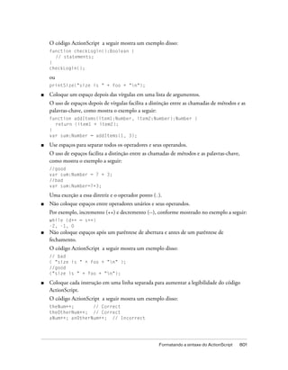 O código ActionScript a seguir mostra um exemplo disso:
    function checkLogin():Boolean {
      // statements;
    }
    checkLogin();

    ou
    printSize("size is " + foo + "n");

■   Coloque um espaço depois das vírgulas em uma lista de argumentos.
    O uso de espaços depois de vírgulas facilita a distinção entre as chamadas de métodos e as
    palavras-chave, como mostra o exemplo a seguir:
    function addItems(item1:Number, item2:Number):Number {
      return (item1 + item2);
    }
    var sum:Number = addItems(1, 3);

■   Use espaços para separar todos os operadores e seus operandos.
    O uso de espaços facilita a distinção entre as chamadas de métodos e as palavras-chave,
    como mostra o exemplo a seguir:
    //good
    var sum:Number = 7 + 3;
    //bad
    var sum:Number=7+3;

    Uma exceção a essa diretriz e o operador ponto (.).
■   Não coloque espaços entre operadores unários e seus operandos.
    Por exemplo, incremento (++) e decremento (--), conforme mostrado no exemplo a seguir:
    while (d++ = s++)
    -2, -1, 0
■   Não coloque espaços após um parêntese de abertura e antes de um parêntese de
    fechamento.
    O código ActionScript a seguir mostra um exemplo disso:
    // bad
    ( "size is " + foo + "n" );
    //good
    ("size is " + foo + "n");

■   Coloque cada instrução em uma linha separada para aumentar a legibilidade do código
    ActionScript.
    O código ActionScript a seguir mostra um exemplo disso:
    theNum++;       // Correct
    theOtherNum++; // Correct
    aNum++; anOtherNum++; // Incorrect




                                                      Formatando a sintaxe do ActionScript   801
 