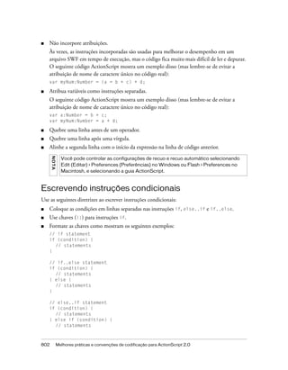 ■   Não incorpore atribuições.
    Às vezes, as instruções incorporadas são usadas para melhorar o desempenho em um
    arquivo SWF em tempo de execução, mas o código fica muito mais difícil de ler e depurar.
    O seguinte código ActionScript mostra um exemplo disso (mas lembre-se de evitar a
    atribuição de nome de caractere único no código real):
    var myNum:Number = (a = b + c) + d;

■   Atribua variáveis como instruções separadas.
    O seguinte código ActionScript mostra um exemplo disso (mas lembre-se de evitar a
    atribuição de nome de caractere único no código real):
    var a:Number = b + c;
    var myNum:Number = a + d;

■   Quebre uma linha antes de um operador.
■   Quebre uma linha após uma vírgula.
■   Alinhe a segunda linha com o início da expressão na linha de código anterior.
      N OT A




                 Você pode controlar as configurações de recuo e recuo automático selecionando
                 Edit (Editar) > Preferences (Preferências) no Windows ou Flash > Preferences no
                 Macintosh, e selecionando a guia ActionScript.



Escrevendo instruções condicionais
Use as seguintes diretrizes ao escrever instruções condicionais:
■   Coloque as condições em linhas separadas nas instruções if, else..if e if..else.
■   Use chaves ({}) para instruções if.
■   Formate as chaves como mostram os seguintes exemplos:
    // if statement
    if (condition) {
      // statements
    }

    // if..else statement
    if (condition) {
      // statements
    } else {
      // statements
    }

    // else..if statement
    if (condition) {
      // statements
    } else if (condition) {
      // statements



802            Melhores práticas e convenções de codificação para ActionScript 2.0
 