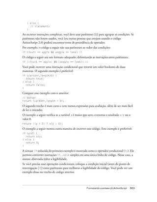 } else {
     // statements
   }

Ao escrever instruções complexas, você deve usar parênteses [()] para agrupar as condições. Se
parênteses não forem usados, você (ou outras pessoas que estejam usando o código
ActionScript 2.0) poderá encontrar erros de precedência de operador.
Por exemplo, o código a seguir não usa parênteses ao redor das condições:
if (fruit == apple && veggie == leek) {}

O código a seguir usa um formato adequado, delimitando as instruções entre parênteses:
if ((fruit == apple) && (veggie == leek)) {}

Você pode escrever uma instrução condicional que retorne um valor booleano de duas
maneiras. O segundo exemplo é preferível:
if (cartArr.length>0) {
  return true;
} else {
  return false;
}

Compare este exemplo com o anterior:
// better
return (cartArr.length > 0);

O segundo trecho é mais curto e tem menos expressões para avaliação, além de ser mais fácil
de ler e entender.
O exemplo a seguir verifica se a variável y é maior que zero, e retorna o resultado x/y ou o
valor 0.
return ((y > 0) ? x/y : 0);

O exemplo a seguir mostra outra maneira de escrever esse código. Este exemplo é preferível:
if (y>0) {
  return x/y;
} else {
  return 0;
}

A sintaxe if reduzida do primeiro exemplo é mostrada como o operador condicional (?:). Ele
permite converter instruções if..else simples em uma única linha de código. Nesse caso, a
sintaxe abreviada reduz a legibilidade.
Se você precisa usar operações condicionais, coloque a condição inicial (antes do ponto de
interrogação [?]) entre parênteses para melhorar a legibilidade do código. Você pode ver um
exemplo disso no trecho de código anterior.




                                                      Formatando a sintaxe do ActionScript   803
 