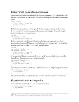 Escrevendo instruções compostas
As instruções compostas contêm uma lista de instruções entre chaves ({}). Essas instruções são
recuadas a partir da instrução composta. O código ActionScript a seguir mostra um exemplo
disso:
if (a == b) {
  // This code is indented.
  trace("a == b");
}

Delimite cada instrução entre chaves quando ela fizer parte de uma estrutura de controle
(if..else ou for), mesmo que ela contenha somente uma instrução. O exemplo a seguir
mostra o código escrito incorretamente:
// bad
if (numUsers == 0)
  trace("no users found.");

Embora esse código seja validado, ele é escrito de forma incorreta, pois não tem chaves
delimitando as instruções. Nesse caso, se você adicionar outra instrução após trace, o código
será executado, quer a variável numUsers seja igual a 0 ou não:
// bad
var numUsers:Number = 5;
if (numUsers == 0)
  trace("no users found.");
  trace("I will execute");
A execução do código, apesar da variável numUsers pode levar a resultados inesperados. Por
isso, adicione chaves, como mostra o seguinte exemplo:
var numUsers:Number = 0;
if (numUsers == 0) {
  trace("no users found");
}

Ao escrever uma condição, não adicione o redundante ==true ao código, da seguinte maneira:
if (something == true) {
  // statements
}

Se comparado com false, você pode usar if (something==false) ou if(!something).


Escrevendo uma instrução for
Você pode escrever a instrução for usando o seguinte formato:
for (init; condition; update) {
  // statements
}



804   Melhores práticas e convenções de codificação para ActionScript 2.0
 