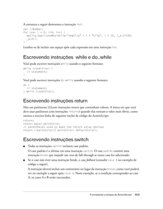 A estrutura a seguir demonstra a instrução for:
var i:Number;
for (var i = 0; i<4; i++) {
  myClip.duplicateMovieClip("newClip" + i + "Clip", i + 10, {_x:i*100,
  _y:0});
}

Lembre-se de incluir um espaço após cada expressão em uma instrução for.


Escrevendo instruções while e do..while
Você pode escrever instruções while usando o seguinte formato:
while (condition) {
  // statements
}

Você pode escrever instruções do-while usando o seguinte formato:
do {
  // statements
} while (condition);


Escrevendo instruções return
Não use parênteses [()]com instruções return que contenham valores. A única vez que você
deve usar parênteses com instruções return é quando elas tornam o valor mais óbvio, como
mostra a terceira linha do seguinte trecho de código do ActionScript:
return;
return myCar.paintColor;
// parentheses used to make the return value obvious
return ((paintColor)? paintColor: defaultColor);


Escrevendo instruções switch
■   Todas as instruções switch incluem case padrão.
    O case padrão é o último em uma instrução switch. O case padrão contém uma
    instrução break que impede um erro de fall-through se outro case for adicionado.
■   Se o case não tiver uma instrução break, o case falhará (consulte case A no exemplo de
    código a seguir).
    A instrução deverá incluir um comentário no lugar da instrução break, como você poderá
    ver no exemplo a seguir após case A. Neste exemplo, se a condição corresponder ao case
    A, os cases A e B serão executados.




                                                      Formatando a sintaxe do ActionScript   805
 
