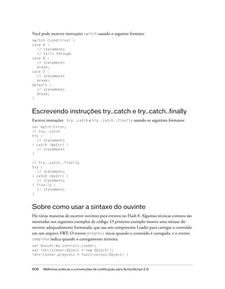 Você pode escrever instruções switch usando o seguinte formato:
switch (condition) {
case A :
  // statements
  // falls through
case B :
  // statements
  break;
case Z :
  // statements
  break;
default :
  // statements
  break;
}


Escrevendo instruções try..catch e try..catch..finally
Escreva instruções try..catch e try..catch..finally usando os seguintes formatos:
var myErr:Error;
// try..catch
try {
  // statements
} catch (myErr) {
  // statements
}

// try..catch..finally
try {
  // statements
} catch (myErr) {
  // statements
} finally {
  // statements
}


Sobre como usar a sintaxe do ouvinte
Há várias maneiras de escrever ouvintes para eventos no Flash 8. Algumas técnicas comuns são
mostradas nos seguintes exemplos de código. O primeiro exemplo mostra uma sintaxe do
ouvinte adequadamente formatada, que usa um componente Loader para carregar o conteúdo
em um arquivo SWF. O evento progress inicia quando o conteúdo é carregado, e o evento
complete indica quando o carregamento termina.
var boxLdr:mx.controls.Loader;
var ldrListener:Object = new Object();
ldrListener.progress = function(evt:Object) {



806   Melhores práticas e convenções de codificação para ActionScript 2.0
 
