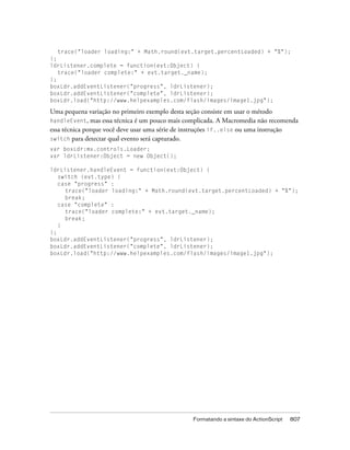 trace("loader loading:" + Math.round(evt.target.percentLoaded) + "%");
};
ldrListener.complete = function(evt:Object) {
   trace("loader complete:" + evt.target._name);
};
boxLdr.addEventListener("progress", ldrListener);
boxLdr.addEventListener("complete", ldrListener);
boxLdr.load("http://www.helpexamples.com/flash/images/image1.jpg");

Uma pequena variação no primeiro exemplo desta seção consiste em usar o método
handleEvent, mas essa técnica é um pouco mais complicada. A Macromedia não recomenda
essa técnica porque você deve usar uma série de instruções if..else ou uma instrução
switch para detectar qual evento será capturado.
var boxLdr:mx.controls.Loader;
var ldrListener:Object = new Object();

ldrListener.handleEvent = function(evt:Object) {
   switch (evt.type) {
   case "progress" :
     trace("loader loading:" + Math.round(evt.target.percentLoaded) + "%");
     break;
   case "complete" :
     trace("loader complete:" + evt.target._name);
     break;
   }
};
boxLdr.addEventListener("progress", ldrListener);
boxLdr.addEventListener("complete", ldrListener);
boxLdr.load("http://www.helpexamples.com/flash/images/image1.jpg");




                                                Formatando a sintaxe do ActionScript   807
 