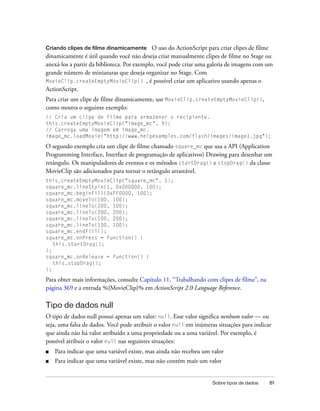 Criando clipes de filme dinamicamente O uso do ActionScript para criar clipes de filme
dinamicamente é útil quando você não deseja criar manualmente clipes de filme no Stage ou
anexá-los a partir da biblioteca. Por exemplo, você pode criar uma galeria de imagens com um
grande número de miniaturas que deseja organizar no Stage. Com
MovieClip.createEmptyMovieClip() , é possível criar um aplicativo usando apenas o
ActionScript.
Para criar um clipe de filme dinamicamente, use MovieClip.createEmptyMovieClip(),
como mostra o seguinte exemplo:
// Cria um clipe de filme para armazenar o recipiente.
this.createEmptyMovieClip("image_mc", 9);
// Carrega uma imagem em image_mc.
image_mc.loadMovie("http://www.helpexamples.com/flash/images/image1.jpg");

O segundo exemplo cria um clipe de filme chamado square_mc que usa a API (Application
Programming Interface, Interface de programação de aplicativos) Drawing para desenhar um
retângulo. Os manipuladores de eventos e os métodos startDrag() e stopDrag() da classe
MovieClip são adicionados para tornar o retângulo arrastável.
this.createEmptyMovieClip("square_mc", 1);
square_mc.lineStyle(1, 0x000000, 100);
square_mc.beginFill(0xFF0000, 100);
square_mc.moveTo(100, 100);
square_mc.lineTo(200, 100);
square_mc.lineTo(200, 200);
square_mc.lineTo(100, 200);
square_mc.lineTo(100, 100);
square_mc.endFill();
square_mc.onPress = function() {
   this.startDrag();
};
square_mc.onRelease = function() {
   this.stopDrag();
};

Para obter mais informações, consulte Capítulo 11, “Trabalhando com clipes de filme”, na
página 369 e a entrada %{MovieClip}% em ActionScript 2.0 Language Reference.

Tipo de dados null
O tipo de dados null possui apenas um valor: null. Esse valor significa nenhum valor — ou
seja, uma falta de dados. Você pode atribuir o valor null em inúmeras situações para indicar
que ainda não há valor atribuído a uma propriedade ou a uma variável. Por exemplo, é
possível atribuir o valor null nas seguintes situações:
■   Para indicar que uma variável existe, mas ainda não recebeu um valor
■   Para indicar que uma variável existe, mas não contém mais um valor


                                                                   Sobre tipos de dados    81
 