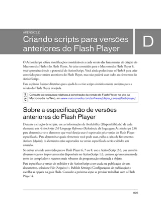 APÊNDICE D


Criando scripts para versões
anteriores do Flash Player
                                                                                                      D
O ActionScript sofreu modificações consideráveis a cada versão das ferramentas de criação do
Macromedia Flash e do Flash Player. Ao criar conteúdo para o Macromedia Flash Player 8,
você aproveitará todo o potencial do ActionScript. Você ainda poderá usar o Flash 8 para criar
conteúdo para versões anteriores do Flash Player, mas não poderá usar todos os elementos do
ActionScript.
Este capítulo fornece diretrizes para ajudá-lo a criar scripts sintaticamente corretos para a
versão do Flash Player desejada.
NO TA




        Consulte as pesquisas relativas à penetração da versão do Flash Player no site da
        Macromedia na Web, em www.macromedia.com/software/player_census/flashplayer/.



Sobre a especificação de versões
anteriores do Flash Player
Durante a criação de scripts, use as informações de Availability (Disponibilidade) de cada
elemento em ActionScript 2.0 Language Reference (Referência da linguagem ActionScript 2.0)
para determinar se o elemento que você deseja usar é suportado pela versão do Flash Player
especificada. Para determinar quais elementos você pode usar, exiba a caixa de ferramentas
Actions (Ações); os elementos não suportados na versão especificada serão exibidos em
amarelo.
Se estiver criando conteúdo para o Flash Player 6, 7 ou 8, use o ActionScript 2.0, que contém
diversos recursos importantes não disponíveis no ActionScript 1.0, como o aprimoramento de
erros do compilador e recursos mais robustos de programação orientada a objeto.
Para especificar a versão do exibidor e do ActionScript a ser usada na publicação de um
documento, selecione File (Arquivo) > Publish Settings (Configurações de publicação) e
escolha as opções na guia Flash. Consulte a próxima seção se precisar trabalhar com o Flash
Player 4.




                                                                                                825
 