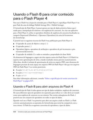 Usando o Flash 8 para criar conteúdo
para o Flash Player 4
Para usar o Flash 8 na criação de conteúdo para o Flash Player 4, especifique Flash Player 4 na
guia Flash da caixa de diálogo Publish Settings (File > Publish Settings).
O ActionScript do Flash Player 4 possui apenas um tipo de dados primitivo básico que é
usado para a manipulação de números e de seqüências de caracteres. Ao criar um aplicativo
para o Flash Player 4, utilize os operadores obsoletos de seqüência de caracteres localizados na
categoria Deprecated (Obsoletos) > Operators (Operadores) da caixa de ferramentas
do ActionScript.
É possível usar os seguintes recursos do Flash 8 nas publicações para Flash Player 4:
■   O operador de acesso de objetos e arrays ([])
■   O operador ponto (.)
■   Operadores lógicos, operadores de atribuição e operadores de pré-incremento e pós-
    incremento/decremento.
■   O operador de módulo (%) e todos os métodos e propriedades da classe Math.
Os elementos de linguagem a seguir não têm suporte nativo do Flash Player 4. O Flash 8 os
exporta como aproximações de séries, criando resultados menos precisos numericamente.
Além disso, devido à inclusão de aproximações de séries no arquivo SWF, esses elementos de
linguagem precisam de mais espaço nos arquivos SWF do Flash Player 4 do que nos arquivos
SWF do Flash Player 5 ou versões posteriores.
■   As ações for, while, do while, break e continue
■   As ações print() e printAsBitmap()
■   A ação switch
Para obter informações adicionais, consulte “Sobre a especificação de versões anteriores do
Flash Player” na página 825.


Usando o Flash 8 para abrir arquivos do Flash 4
O ActionScript do Flash 4 tinha apenas um tipo de dados verdadeiro: seqüência de caracteres.
Ele usava diferentes tipos de operadores em expressões para indicar se o valor devia ser tratado
como uma seqüência de caracteres ou um número. Nas versões subseqüentes do Flash, é
possível usar um conjunto de operadores em todos os tipos de dados.
Quando você usa o Flash 5 ou posterior para abrir um arquivo criado no Flash 4, o Flash
converte automaticamente as expressões do ActionScript para torná-las compatíveis com a
nova sintaxe. O Flash faz as seguintes conversões de operadores e tipos de dados:


826   Criando scripts para versões anteriores do Flash Player
 