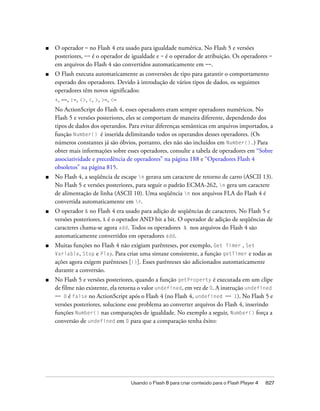 ■   O operador = no Flash 4 era usado para igualdade numérica. No Flash 5 e versões
    posteriores, == é o operador de igualdade e = é o operador de atribuição. Os operadores =
    em arquivos do Flash 4 são convertidos automaticamente em ==.
■   O Flash executa automaticamente as conversões de tipo para garantir o comportamento
    esperado dos operadores. Devido à introdução de vários tipos de dados, os seguintes
    operadores têm novos significados:
    +, ==, !=, <>, <, >, >=, <=
    No ActionScript do Flash 4, esses operadores eram sempre operadores numéricos. No
    Flash 5 e versões posteriores, eles se comportam de maneira diferente, dependendo dos
    tipos de dados dos operandos. Para evitar diferenças semânticas em arquivos importados, a
    função Number() é inserida delimitando todos os operandos desses operadores. (Os
    números constantes já são óbvios, portanto, eles não são incluídos em Number().) Para
    obter mais informações sobre esses operadores, consulte a tabela de operadores em “Sobre
    associatividade e precedência de operadores” na página 188 e “Operadores Flash 4
    obsoletos” na página 815.
■   No Flash 4, a seqüência de escape n gerava um caractere de retorno de carro (ASCII 13).
    No Flash 5 e versões posteriores, para seguir o padrão ECMA-262, n gera um caractere
    de alimentação de linha (ASCII 10). Uma seqüência n nos arquivos FLA do Flash 4 é
    convertida automaticamente em r.
■   O operador & no Flash 4 era usado para adição de seqüências de caracteres. No Flash 5 e
    versões posteriores, & é o operador AND bit a bit. O operador de adição de seqüências de
    caracteres chama-se agora add. Todos os operadores & nos arquivos do Flash 4 são
    automaticamente convertidos em operadores add.
■   Muitas funções no Flash 4 não exigiam parênteses, por exemplo, Get Timer , Set
    Variable, Stop e Play. Para criar uma sintaxe consistente, a função getTimer e todas as
    ações agora exigem parênteses [()]. Esses parênteses são adicionados automaticamente
    durante a conversão.
■   No Flash 5 e versões posteriores, quando a função getProperty é executada em um clipe
    de filme não existente, ela retorna o valor undefined, em vez de 0. A instrução undefined
    == 0 é false no ActionScript após o Flash 4 (no Flash 4, undefined == 1). No Flash 5 e
    versões posteriores, solucione esse problema ao converter arquivos do Flash 4, inserindo
    funções Number() nas comparações de igualdade. No exemplo a seguir, Number() força a
    conversão de undefined em 0 para que a comparação tenha êxito:




                                   Usando o Flash 8 para criar conteúdo para o Flash Player 4   827
 