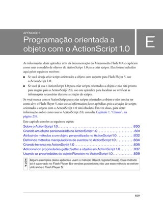 APÊNDICE E


Programação orientada a
objeto com o ActionScript 1.0
                                                                                                                                E
As informações deste apêndice vêm da documentação do Macromedia Flash MX e explicam
como usar o modelo de objetos do ActionScript 1.0 para criar scripts. Elas foram incluídas
aqui pelos seguintes motivos:
■         Se você deseja criar scripts orientados a objeto com suporte para Flash Player 5, use
          o ActionScript 1.0.
■         Se você já usa o ActionScript 1.0 para criar scripts orientados a objeto e não está pronto
          para migrar para o ActionScript 2.0, use este apêndice para localizar ou verificar as
          informações necessárias durante a criação de scripts.
Se você nunca usou o ActionScript para criar scripts orientados a objeto e não precisa ter
como alvo o Flash Player 5, não use as informações deste apêndice, pois a criação de scripts
orientados a objeto com o ActionScript 1.0 está obsoleta. Em vez disso, para obter
informações sobre como usar o ActionScript 2.0, consulte Capítulo 7, “Classes”, na
página 239.
Este capítulo contém as seguintes seções:
Sobre o ActionScript 1.0. . . . . . . . . . . . . . . . . . . . . . . . . . . . . . . . . . . . . . . . . . . . . . . . . 830
Criando um objeto personalizado no ActionScript 1.0. . . . . . . . . . . . . . . . . . . . . . . . 831
Atribuindo métodos a um objeto personalizado no ActionScript 1.0 . . . . . . . . . . .832
Definindo métodos manipuladores de eventos no ActionScript 1.0 . . . . . . . . . . . .834
Criando herança no ActionScript 1.0 . . . . . . . . . . . . . . . . . . . . . . . . . . . . . . . . . . . . . . .836
Adicionando propriedades getter/setter a objetos no ActionScript 1.0 . . . . . . . . . 837
Usando as propriedades do objeto Function no ActionScript 1.0 . . . . . . . . . . . . . .838
 N OT A




           Alguns exemplos deste apêndice usam o método Object.registerClass(). Esse método
           só é suportado no Flash Player 6 e versões posteriores; não use esse método se estiver
           utilizando o Flash Player 5.




                                                                                                                       829
 