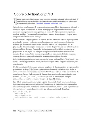 Sobre o ActionScript 1.0
N OT A



         Vários usuários do Flash podem obter grandes benefícios utilizando o ActionScript 2.0,
         especialmente com aplicativos complexos. Para obter informações sobre como usar o
         ActionScript 2.0, consulte Capítulo 7, “Classes”, na página 239.

ActionScript é uma linguagem de programação orientada a objeto. A programação orientada a
objeto usa objetos, ou estruturas de dados, para agrupar as propriedades e os métodos que
controlam o comportamento ou a aparência do objeto. Os objetos permitem organizar e
reutilizar o código. Depois de definir um objeto, é possível fazer referência a ele pelo nome,
sem precisar redefini-lo a cada utilização.
Uma classe é uma categoria genérica de objetos. A classe define uma série de objetos que têm
propriedades comuns e podem ser controlados da mesma maneira. As propriedades são
atributos que definem um objeto, como tamanho, posição, cor, transparência etc. As
propriedades são definidas para uma classe e os valores das propriedades são definidos para os
diferentes objetos da classe. Os métodos são funções que podem definir ou recuperar as
propriedades de um objeto. Por exemplo, você pode definir um método para calcular o
tamanho de um objeto. Assim como as propriedades, os métodos são definidos para uma
classe de objetos e, em seguida, chamados para os diferentes objetos da classe.
O ActionScript possui diversas classes internas, incluindo as classes MovieClip e Sound, entre
outras. Também é possível criar classes personalizadas para definir categorias de objetos para
os aplicativos.
Os objetos no ActionScript podem ser meros recipientes de dados ou podem ser representados
graficamente no Stage (Palco) como clipes de filmes, botões ou campos de texto. Todos os
clipes de filmes são instâncias da classe interna MovieClip, e todos os botões são instâncias da
classe interna Button. Cada instância de clipe de filme contém todas as propriedades (por
exemplo, _height, _rotation, _totalframes) e todos os métodos (por exemplo,
gotoAndPlay(), loadMovie(), startDrag()) da classe MovieClip.

Para definir uma classe, crie uma função especial denominada função construtora. (Classes
internas têm funções construtoras internas.) Por exemplo, se você quiser informações sobre
um ciclista no aplicativo, poderá criar uma função construtora, Biker(), com as propriedades
time e distance e o método getSpeed(), que informa a velocidade do ciclista:
function Biker(t, d) {
  this.time = t;
  this.distance = d;
  this.getSpeed = function() {return this.time / this.distance;};
}




830       Programação orientada a objeto com o ActionScript 1.0
 