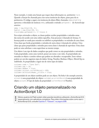 Neste exemplo, é criada uma função que requer duas informações ou parâmetros: t e d.
Quando a função for chamada para criar novas instâncias do objeto, passe para ela os
parâmetros. O código a seguir cria instâncias do objeto Biker chamadas emma e hamish e
apresenta a velocidade da instância emma, utilizando o método getSpeed() do ActionScript
anterior:
emma = new Biker(30, 5);
hamish = new Biker(40, 5);
trace(emma.getSpeed()); // traces 6

Em scripts orientados a objeto, as classes podem receber propriedades e métodos umas
das outras de acordo com uma ordem específica. Esse processo é chamado de herança. A
herança pode ser usada para estender ou redefinir as propriedades e os métodos de uma classe.
Uma classe que herda propriedades e métodos de outra classe é chamada de subclasse. Uma
classe que passa propriedades e métodos para outra classe é chamada de superclasse. Uma classe
pode ser uma subclasse e uma superclasse ao mesmo tempo.
Um objeto é um tipo de dados complexo que pode conter ou não propriedades e métodos.
Cada propriedade, como uma variável, possui um nome e um valor. As propriedades são
anexadas ao objeto e contêm valores que podem ser alterados e recuperados. Esses valores
podem ser um dos seguintes tipos de dados: String, Number, Boolean, Object, MovieClip ou
indefinido. As propriedades a seguir são de vários tipos de dados:
customer.name = "Jane Doe";
customer.age = 30;
customer.member = true;
customer.account.currentRecord = 609;
customer.mcInstanceName._visible = true;

A propriedade de um objeto também pode ser um objeto. Na linha 4 do exemplo anterior,
account é uma propriedade do objeto customer, e currentRecord é uma propriedade do
objeto account. O tipo de dados da propriedade currentRecord é Number.


Criando um objeto personalizado no
ActionScript 1.0
NO T A




         Vários usuários do Flash podem obter grandes benefícios utilizando o ActionScript 2.0,
         especialmente com aplicativos complexos. Para obter informações sobre como usar o
         ActionScript 2.0, consulte Capítulo 7, “Classes”, na página 239.




                                           Criando um objeto personalizado no ActionScript 1.0   831
 