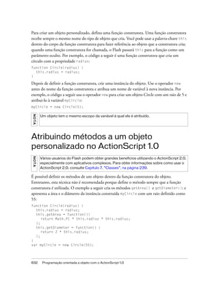 Para criar um objeto personalizado, defina uma função construtora. Uma função construtora
recebe sempre o mesmo nome do tipo de objeto que cria. Você pode usar a palavra-chave this
dentro do corpo da função construtora para fazer referência ao objeto que a construtora cria;
quando uma função construtora for chamada, o Flash passará this para a função como um
parâmetro oculto. Por exemplo, o código a seguir é uma função construtora que cria um
círculo com a propriedade radius:
function Circle(radius) {
  this.radius = radius;
}

Depois de definir a função construtora, crie uma instância do objeto. Use o operador new
antes do nome da função construtora e atribua um nome de variável à nova instância. Por
exemplo, o código a seguir usa o operador new para criar um objeto Circle com um raio de 5 e
atribui-lo à variável myCircle:
myCircle = new Circle(5);
NO TA




         Um objeto tem o mesmo escopo da variável à qual ele é atribuído.




Atribuindo métodos a um objeto
personalizado no ActionScript 1.0
N OT A




         Vários usuários do Flash podem obter grandes benefícios utilizando o ActionScript 2.0,
         especialmente com aplicativos complexos. Para obter informações sobre como usar o
         ActionScript 2.0, consulte Capítulo 7, “Classes”, na página 239.

É possível definir os métodos de um objeto dentro da função construtora do objeto.
Entretanto, esta técnica não é recomendada porque define o método sempre que a função
construtora é utilizada. O exemplo a seguir cria os métodos getArea() e getDiameter(): e
apresenta a área e o diâmetro da instância construída myCircle com um raio definido como
55:
function Circle(radius) {
  this.radius = radius;
  this.getArea = function(){
     return Math.PI * this.radius * this.radius;
  };
  this.getDiameter = function() {
     return 2 * this.radius;
  };
}
var myCircle = new Circle(55);




832       Programação orientada a objeto com o ActionScript 1.0
 